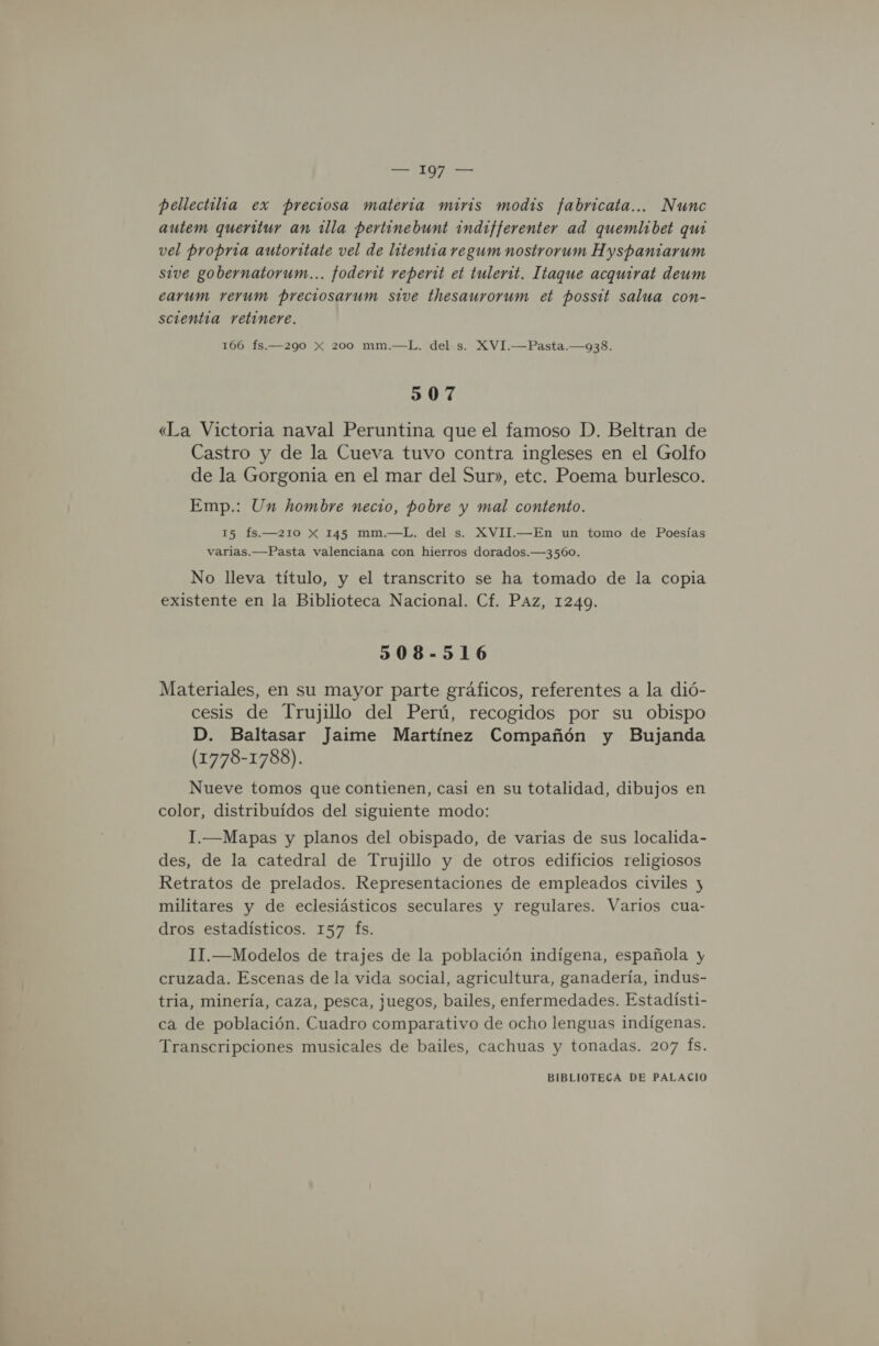 pellectilia ex preciosa materia miris modis fabricata... Nunc autem queritur an illa pertinebunt indifferenter ad quemlibet qui vel propria autoritate vel de lntentra regum nostrorum Hyspantarum sive gobernatorum... foderit reperit et tulerit. Itaque acquirat deum earum rerum preciosarum sive thesaurorum et possit salua con- scientía retinere. 166 fs.—290 x 200 mm.—L. del s. XVI.—Pasta.—938. 507 «La Victoria naval Peruntina que el famoso D. Beltran de Castro y de la Cueva tuvo contra ingleses en el Golfo de la Gorgonia en el mar del Sur», etc. Poema burlesco. Emp.: Un hombre necio, pobre y mal contento. 15 fs.—210 X 145 mm.—L. del s. XVII.—En un tomo de Poesías varias.—Pasta valenciana con hierros dorados.—3560., No lleva título, y el transcrito se ha tomado de la copia existente en la Biblioteca Nacional. Cf. PAz, 12409. 508-516 Materiales, en su mayor parte gráficos, referentes a la dió- cesis de Trujillo del Perú, recogidos por su obispo D. Baltasar Jaime Martínez Compañón y Bujanda (1778-1788). Nueve tomos que contienen, casi en su totalidad, dibujos en color, distribuidos del siguiente modo: I.—Mapas y planos del obispado, de varias de sus localida- des, de la catedral de Trujillo y de otros edificios religiosos Retratos de prelados. Representaciones de empleados civiles y militares y de eclesiásticos seculares y regulares. Varios cua- dros estadísticos. 157 fs. 1I1.—Modelos de trajes de la población indígena, española y cruzada. Escenas de la vida social, agricultura, ganadería, indus- tria, minería, caza, pesca, juegos, bailes, enfermedades. Estadísti- ca de población. Cuadro comparativo de ocho lenguas indígenas. Transcripciones musicales de bailes, cachuas y tonadas. 207 (fs.