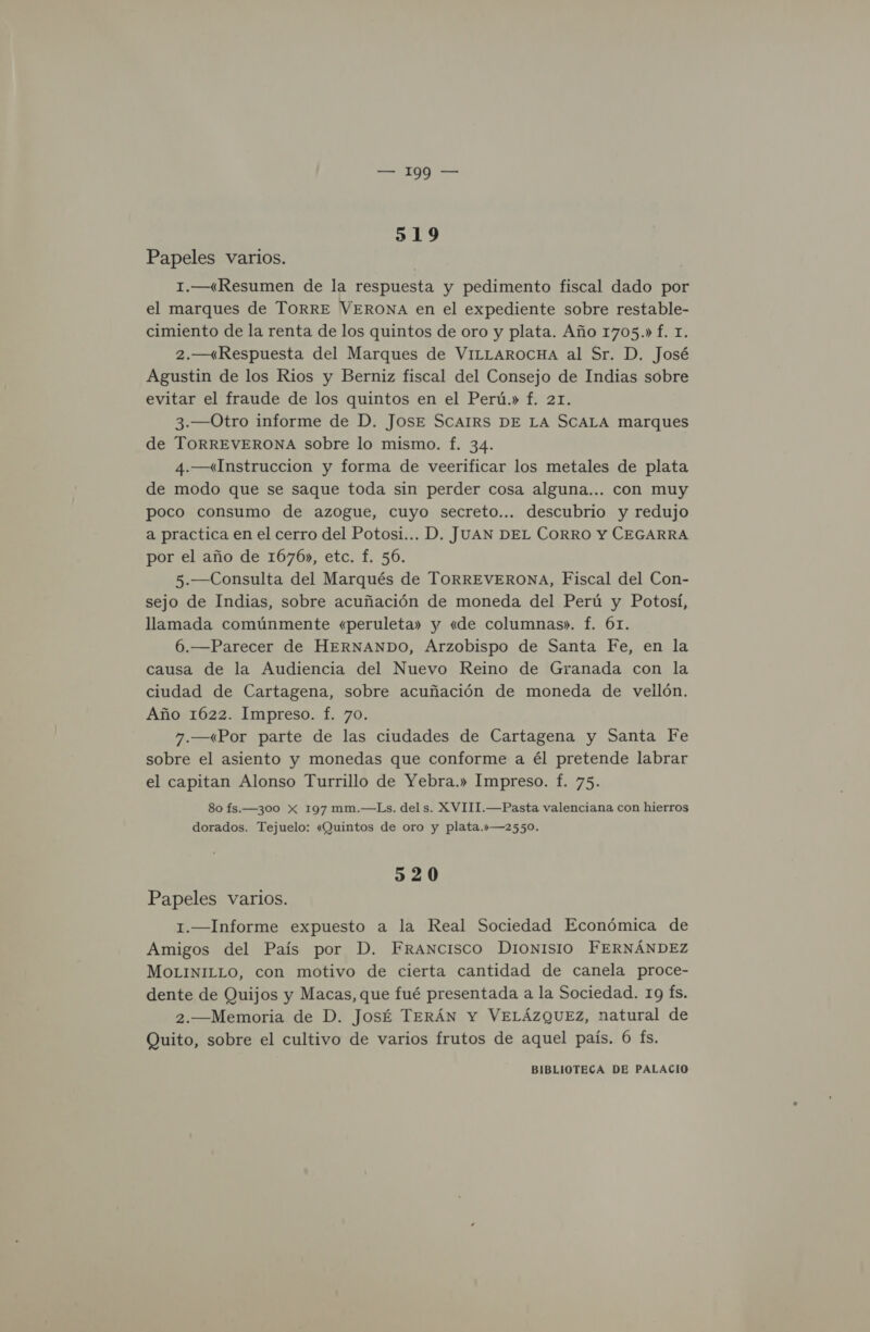 519 Papeles varios. 1.—“«Resumen de la respuesta y pedimento fiscal dado por el marques de TorRRE VERONA en el expediente sobre restable- cimiento de la renta de los quintos de oro y plata. Año 1705.» f. 1. 2.—(Respuesta del Marques de VILLAROCHA al Sr. D. José Agustin de los Rios y Berniz fiscal del Consejo de Indias sobre evitar el fraude de los quintos en el Perú.» f. 21. 3.—Otro informe de D. JOSE SCAIRS DE LA SCALA marques de TORREVERONA sobre lo mismo. f. 34. 4.—«Instruccion y forma de veerificar los metales de plata de modo que se saque toda sin perder cosa alguna... con muy poco consumo de azogue, cuyo secreto... descubrio y redujo a practica en el cerro del Potosi... D. JUAN DEL CORRO Y CEGARRA por el año de 1676», etc. f. 56. 5.—Consulta del Marqués de TORREVERONA, Fiscal del Con- sejo de Indias, sobre acuñación de moneda del Perú y Potosí, llamada comúnmente «peruleta» y «de columnas». f. 6r. 6.—Parecer de HERNANDO, Arzobispo de Santa Fe, en la causa de la Audiencia del Nuevo Reino de Granada con la ciudad de Cartagena, sobre acuñación de moneda de vellón. Año 1622. Impreso. f. 70. 7.—«Por parte de las ciudades de Cartagena y Santa Fe sobre el asiento y monedas que conforme a él pretende labrar el capitan Alonso Turrillo de Yebra.» Impreso. f. 75. 80 fs.—300 Xx 197 mm.—Ls. del s. XVIII.—Pasta valenciana con hierros dorados. Tejuelo: «Quintos de oro y plata.»—2550. 320 Papeles varios. 1.—Informe expuesto a la Real Sociedad Económica de Amigos del País por D. Francisco DionNIsIO FERNÁNDEZ MOLINILLO, con motivo de cierta cantidad de canela proce- dente de Quijos y Macas, que fué presentada a la Sociedad. 19 Ís. 2.—Memoria de D. José TERÁN Y VELÁZQUEZ, natural de Quito, sobre el cultivo de varios frutos de aquel país. 6 fs.