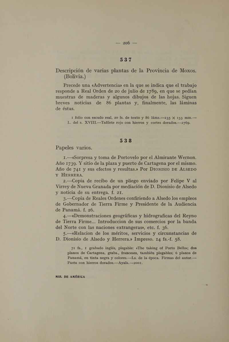 3537 Descripción de varias plantas de la Provincia de Moxos. (Bolivia.) Precede una «Advertencia» en la que se indica que el trabajo responde a Real Orden de 20 de julio de 1789, en que se pedían muestras de maderas y algunos dibujos de las hojas. Siguen breves noticias de 86 plantas y, finalmente, las láminas de éstas. 1 folio con escudo real, 20 fs. de texto y 86 láms.—235 X 153 mm.— L. del s. XVIII.—Tafilete rojo con hierros y cortes dorados.—2769. 538 Papeles varios. 1.—«Sorpresa y toma de Portovelo por el Almirante Wernon. Año 1739. Y sitio de la plaza y puerto de Cartagena por el mismo. Año de 741 y sus efectos y resultas.» Por DIONISIO DE ÁLSEDO Y HERRERA. 2.—Copia de recibo de un pliego enviado por Felipe V al Virrey de Nueva Granada por mediación de D. Dionisio de Alsedo y noticia de su entrega. f. 21. 3.—Copia de Reales Ordenes confiriendo a Alsedo los empleos de Gobernador de Tierra Firme y Presidente de la Audiencia de Panamá. f. 26. 4.—«Demonstraciones geográficas y hidrograficas del Reyno de Tierra Firme... Introduccion de sus comercios por la banda del Norte con las naciones extrangeras», etc. f. 36. 5.—«Relacion de los méritos, servicios y circunstancias de D. Dionisio de Alsedo y Herrera.» Impreso. 14 fs.-f. 58. 71 Ís., 1 grabado inglés, plegable: «The taking of Porto Bello»; dos planos de Cartagena, grabs., franceses, también plegables; 6 planos de Panamá, en tinta negra y colores.—Ls. de la época. Firmas del autor.— Pasta con hierros dorados.—Ayala.—2001.