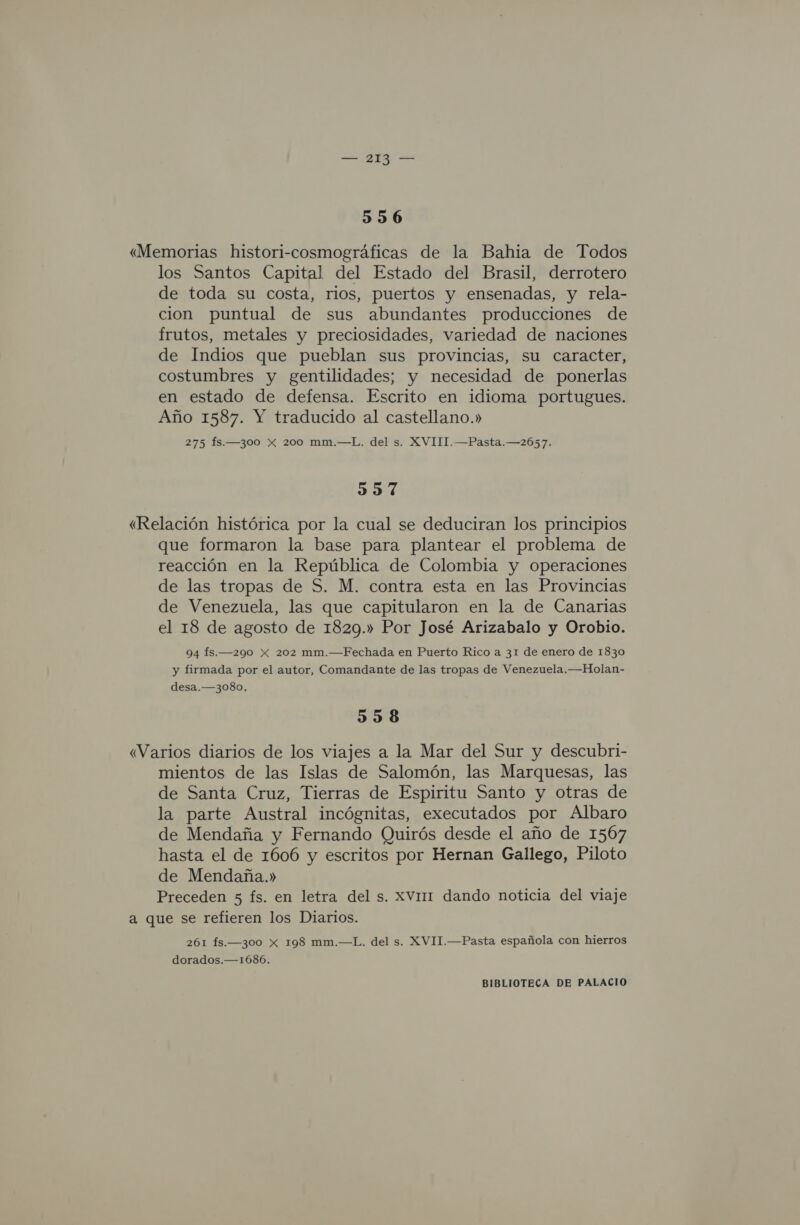 3536 «Memorias histori-cosmográficas de la Bahia de Todos los Santos Capital del Estado del Brasil, derrotero de toda su costa, rios, puertos y ensenadas, y rela- cion puntual de sus abundantes producciones de frutos, metales y preciosidades, variedad de naciones de Indios que pueblan sus provincias, su caracter, costumbres y gentilidades; y necesidad de ponerlas en estado de defensa. Escrito en idioma portugues. Año 1587. Y traducido al castellano.» 275 fs.—300 x 200 mm.—L. del s. XVIII.—Pasta.—2657. 3357 «Relación histórica por la cual se deduciran los principios que formaron la base para plantear el problema de reacción en la República de Colombia y operaciones de las tropas de S. M. contra esta en las Provincias de Venezuela, las que capitularon en la de Canarias el 18 de agosto de 1829.» Por José Arizabalo y Orobio. 94 fs.—290 Xx 202 mm.—Fechada en Puerto Rico a 31 de enero de 1830 y firmada por el autor, Comandante de las tropas de Venezuela, —Holan- desa.—3080, 538 «Varios diarios de los viajes a la Mar del Sur y descubri- mientos de las Islas de Salomón, las Marquesas, las de Santa Cruz, Tierras de Espiritu Santo y otras de la parte Austral incógnitas, executados por Albaro de Mendaña y Fernando Quirós desde el año de 1567 hasta el de 1606 y escritos por Hernan Gallego, Piloto de Mendaña.» Preceden 5 fs. en letra del s. XVI dando noticia del viaje a que se refieren los Diarios. 261 fs.—300 x 198 mm.—L. del s. XVII.—Pasta española con hierros dorados.—1686.