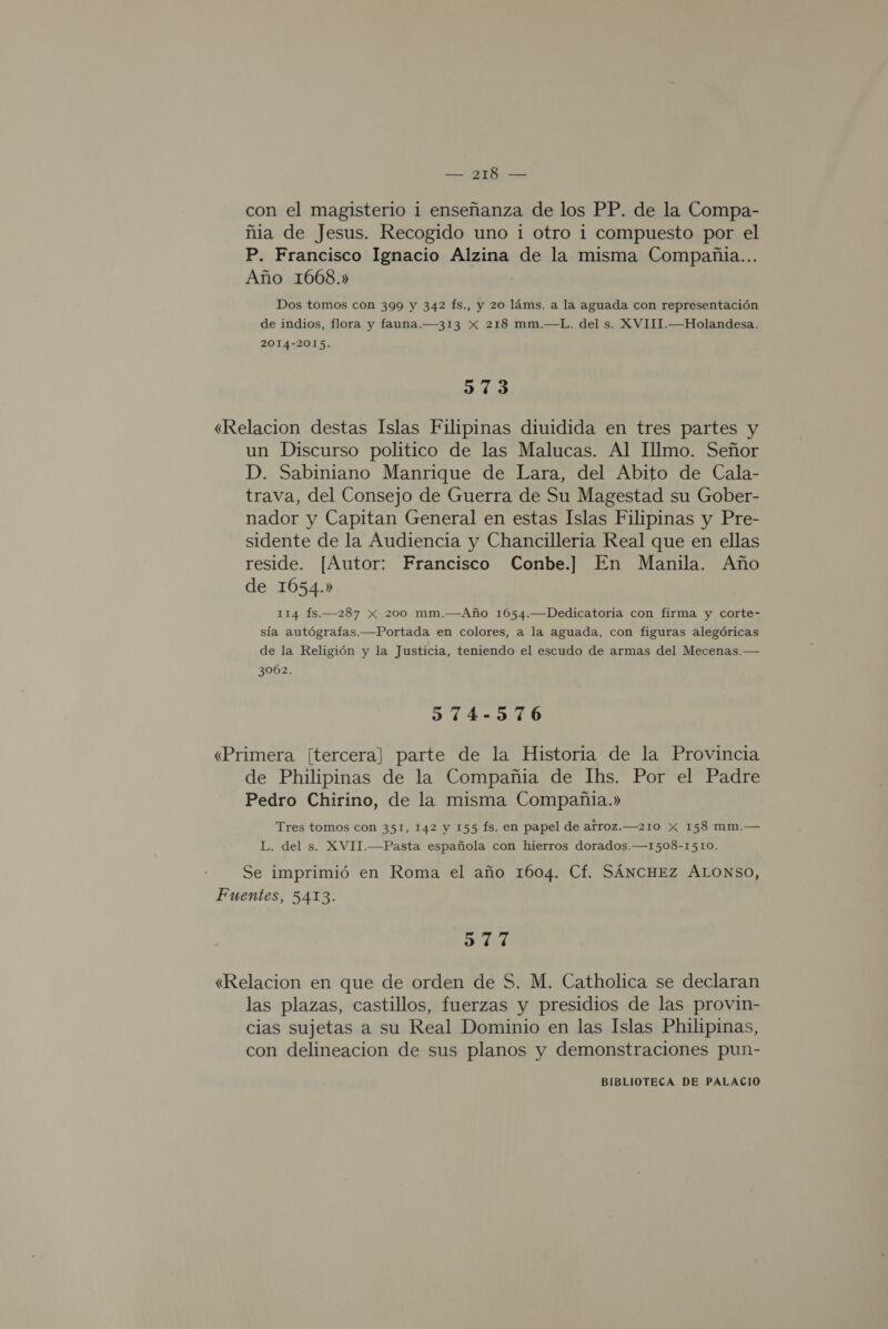 con el magisterio 1 enseñanza de los PP. de la Compa- ñia de Jesus. Recogido uno i otro i compuesto por el P. Francisco Ignacio Alzina de la misma Compañia... Año 1668.» Dos tomos con 399 y 342 fs., y 20 láms. a la aguada con representación de indios, flora y fauna.—313 X 218 mm.—L. del s. XVIII.—Holandesa. 2014-2015. 373 «Relacion destas Islas Filipinas diuidida en tres partes y un Discurso politico de las Malucas. Al Illmo. Señor D. Sabiniano Manrique de Lara, del Abito de Cala- trava, del Consejo de Guerra de Su Magestad su Gober- nador y Capitan General en estas Islas Filipinas y Pre- sidente de la Audiencia y Chancilleria Real que en ellas reside. [Autor: Francisco Conbe.] En Manila. Año de 1054.» 114 fs.—287 Xx 200 mm.—Año 1654.—Dedicatoria con firma y corte- sía autógrafas.—Portada en colores, a la aguada, con figuras alegóricas de la Religión y la Justicia, teniendo el escudo de armas del Mecenas. — 3062. 974-576 «Primera [tercera] parte de la Historia de la Provincia de Philipinas de la Compañia de Ihs. Por el Padre Pedro Chirino, de la misma Compañia.» Tres tomos con 351, 142 y 155 Ís. en papel de arroz.—210 X 158 mm.— L. del s. XVIT.—Pasta española con hierros dorados.—1508-I510. Se imprimió en Roma el año 1604. Cf. SÁNCHEZ ALONSO, Fuentes, 5413. 977 «Relacion en que de orden de S. M. Catholica se declaran las plazas, castillos, fuerzas y presidios de las provin- cias sujetas a su Real Dominio en las Islas Philipinas, con delineacion de sus planos y demonstraciones pun-