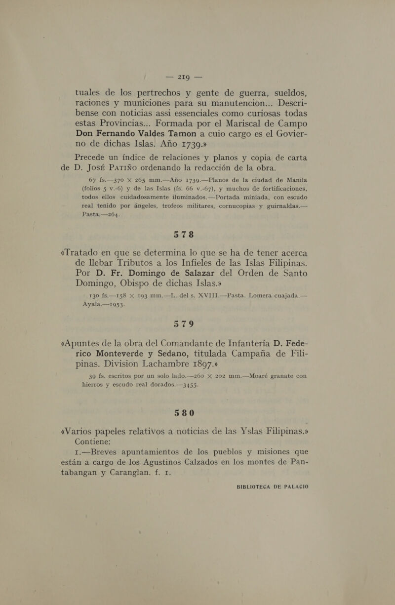 tuales de los pertrechos y gente de guerra, sueldos, raciones y municiones para su manutencion... Descri- bense con noticias assi essenciales como curiosas todas estas Provincias... Formada por el Mariscal de Campo Don Fernando Valdes Tamon a cuio cargo es el Govier- no de dichas Islas. Año 1739.» Precede un índice de relaciones y planos y copia de carta de D. JosÉ PATIÑO ordenando la redacción de la obra. 67 fs.—370 X 265 mm.—Año 1739.—Planos de la ciudad de Manila (folios 5 v.-6) y de las Islas (fs. 66 v.-67), y muchos de fortificaciones, todos ellos cuidadosamente iluminados. —Portada miniada, con escudo real tenido por ángeles, trofeos militares, cornucopias y guirnaldas.— Pasta.—204. 578 «Tratado en que se determina lo que se ha de tener acerca de llebar Tributos a los Infieles de las Islas Filipinas. Por D. Fr. Domingo de Salazar del Orden de Santo Domingo, Obispo de dichas Islas.» 130 fs.—158 x 193 mm.—L. del s. XVIII.—Pasta. Lomera cuajada.— Ayala.—1953. 379 «Apuntes de la obra del Comandante de Infantería D. Fede- rico Monteverde y Sedano, titulada Campaña de Fili- pinas. Division Lachambre 1897.» 39 fs. escritos por un solo lado.—260 x 202 mm.—Moaré granate con hierros y escudo real dorados.—3455. 580 «Varios papeles relativos a noticias de las Yslas Filipinas.» Contiene: 1.—Breves apuntamientos de los pueblos y misiones que están a cargo de los Agustinos Calzados en los montes de Pan- tabangan y Caranglan. f. 1.