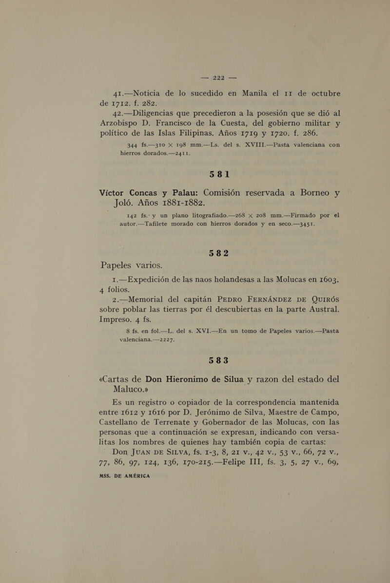 — [BA SÓ 41.—Noticia de lo sucedido en Manila el 11 de octubre de 1712f::282; 42.—Diligencias que precedieron a la posesión que se dió al Arzobispo D. Francisco de la Cuesta, del gobierno militar y político de las Islas Filipinas. Años 1719 y 1720. f. 286. 344 Ís.—310 XxX 198 mm.—Ls. del s. XVIII.—Pasta valenciana con hierros dorados.—2411. 581 Víctor Concas y Palau: Comisión reservada a Borneo y Joló. Años 1881-1882. 142 fs. y un plano litografiado.—268 x 208 mm.—Firmado por el autor.—Tafilete morado con hierros dorados y en seco.—3451. 582 Papeles varios. 1.—Expedición de las naos holandesas a las Molucas en 1603. 4 folios. 2.—Memorial del capitán PEDRO FERNÁNDEZ DE QUIRÓS sobre poblar las tierras por él descubiertas en la parte Austral. Impreso. 4 Ís. 8 fs. en fol.—L. del s. XVI.—En un tomo de Papeles varios.—Pasta valenciana.—2227. 583 «Cartas de Don Hieronimo de Silua y razon del estado del Maluco.» Es un registro o copiador de la correspondencia mantenida entre 1612 y 1616 por D. Jerónimo de Silva, Maestre de Campo, Castellano de Terrenate y Gobernador de las Molucas, con las personas que a continuación se expresan, indicando con versa- litas los nombres de quienes hay también copia de cartas: Don JUAN DE SILVA, Ís. 1-3, 8, 21 v., 42 V., 53 V., 06, 72 V., 77, 86, 97, 124, 136, 170-215.—Felipe III, fs. 3, 5, 27 v., 69,