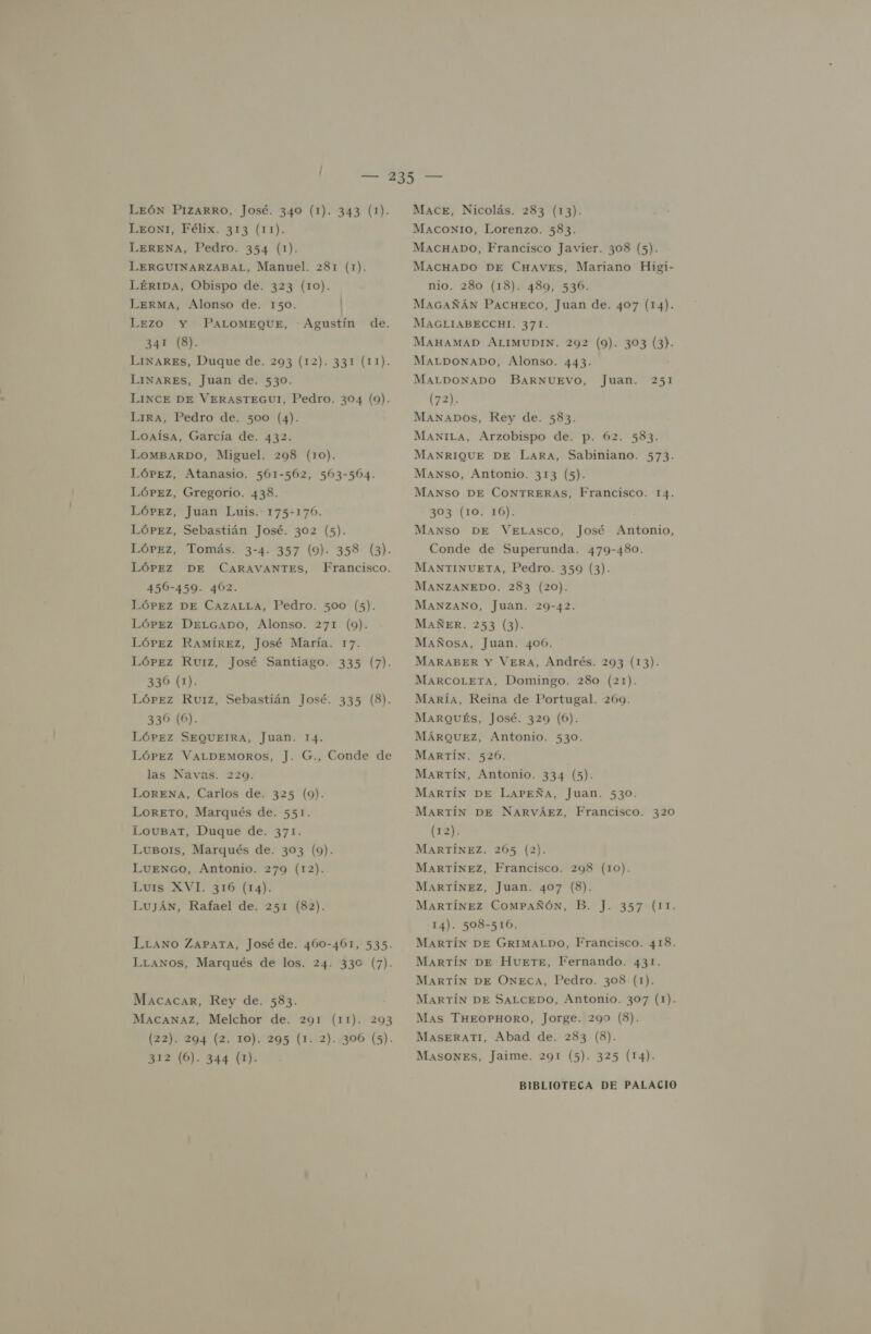 LEoNI, Félix. 313 (11). LERENA, Pedro. 354 (1). LERGUINARZABAL, Manuel. 281 (1). LÉRIDA, Obispo de. 323 (10). LERMA, Alonso de. 150. Lezo Y PALOMEQUE, 341 (8). LINARES, Duque de. 293 (12). 331 (11). LINARES, Juan de. 530. LINCE DE VERASTEGUI, Pedro. 304 (9). LIRA, Pedro de. 500 (4). Loaísa, García de. 432. LomMBARDO, Miguel. 298 (10). LóPEz, Atanasio. 561-562, 503-504. LóPeEz, Gregorio. 438. López, Juan Luis. 175-1706. LórPeEz, Sebastián José. 302 (5). LóPEz, Tomás. 3-4. 357 (9). 358 (3). LÓPEZ DE CARAVANTES, 450-459. 402. LÓPEZ DE CAZALLA, Pedro. 500 (5). LóPez DeLGaADO, Alonso. 271 (9). Lórez Ramírez, José María. 17. LóPEz Ruiz, José Santiago. 335 (7). 336 (1). LóPez Ruiz, Sebastián José. 335 (8). 336 (6). LóPEZ SEQUEIRA, Juan. 14. LóPeEz VALDEMOROS, J. G., Conde de las Navas. 229. LorENAa, Carlos de. 325 (9). LoreETO, Marqués de. 551. LouBar, Duque de. 371. Lubo1s, Marqués de. 303 (9). LUENGO, Antonio. 279 (12). Luis XVI. 316 (14). Luján, Rafael de. 251 (82). Agustín de. Francisco. LLawno ZaPaTa, José de. 460-461, 535. LLANos, Marqués de los. 24. 330 (7). Macacar, Rey de. 583. MACANAz, Melchor de. 291 (11). 293 (22). 294 (2. 10). 295 (1. 2)..306 (5). 312 (6). 344 (1). MAcoxNIo, Lorenzo. 583. MAcHaDo, Francisco Javier. 308 (5). MACHADO DE CHAVEs, Mariano Higi- nio. 280 (18). 489, 536. MaAGAÑÁN PAcHeco, Juan de. 407 (14). MAGLIABECCHI. 371. MAHAMAD ALIMUDIN. 292 (9). 303 (3). MALDONADO, Alonso. 443. MALDONADO BARNUEVO, (72). MANADOS, Rey de. 583. ManiLa, Arzobispo de. p. 62. 583. MANRIQUE DE Lara, Sabiniano. 573. Manso, Antonio. 313 (5). Juan. 251 MANSO DE CONTRERAS, Francisco. 14. 303 (101 10): MANSO DE VELasco, José Antonio, Conde de Superunda. 479-480. MANTINUETA, Pedro. 359 (3). MANZANEDO. 283 (20). MANZANO, Juan. 29-42. MAÑER. 253 (3). MañÑosa, Juan. 406. MARABER Y VERA, Andrés. 293 (13). MARCOLETA, Domingo. 280 (21). María, Reina de Portugal. 269. MARQUÉS, José. 329 (6). MÁRQUEZ, Antonio. 530. MARTÍN. 526. MARTÍN, Antonio. 334 (5). MARTÍN DE LaAPEÑA, Juan. 530. MARTÍN DE NARVÁEZ, Francisco. 320 (12). MARTÍNEZ. 265 (2). MARTÍNEZ, Francisco. 298 (10). MARTÍNEZ, Juan. 407 (8). MARTÍNEZ ComMPAÑÓN, B. J. 357 (11. 14). 508-516. MARTÍN DE GRIMALDO, Francisco. 418. MARTÍN DE HueTE, Fernando. 431. MARTÍN DE ONECA, Pedro. 308 (1). MARTÍN DE SALCEDO, Antonio. 307 (1). Mas THEOPHORO, Jorge. 290 (8). MASERATI, Abad de. 283 (8). MASONES, Jaime. 291 (5). 325 (14).