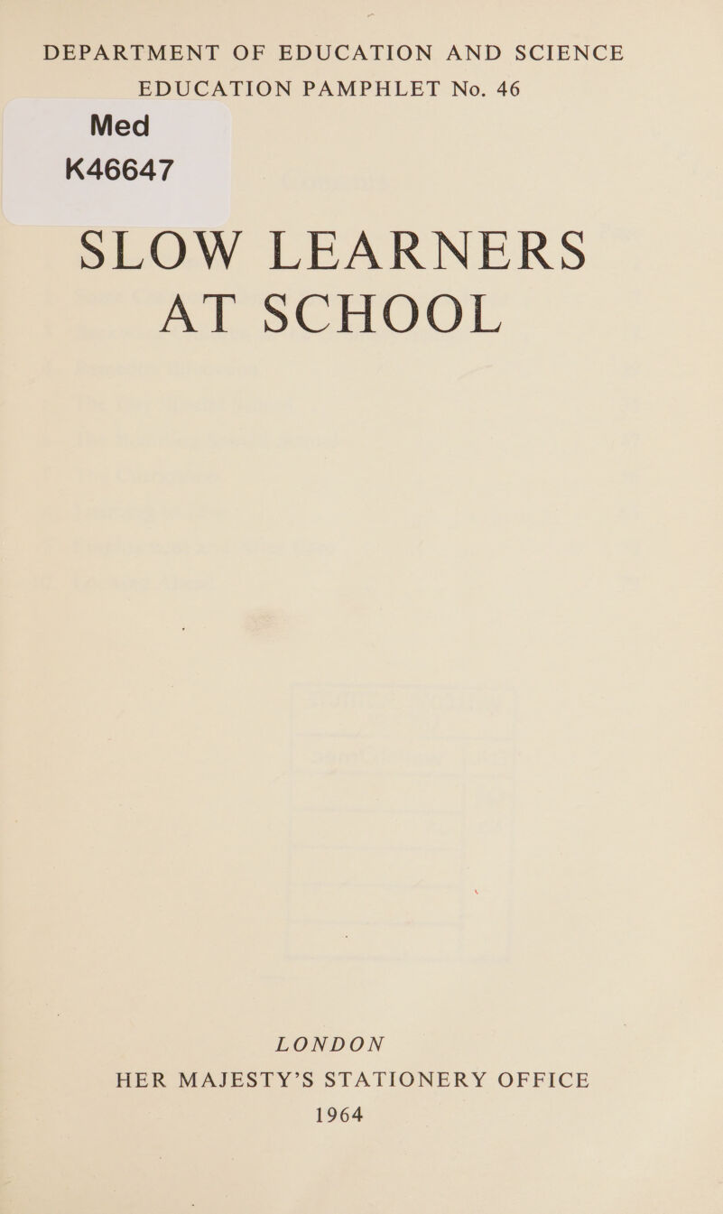 DEPARTMENT OF EDUCATION AND SCIENCE EDUCATION PAMPHLET No. 46 Med K46647 SLOW LEARNERS AT SCHOOL LONDON HER MAJESTY’S STATIONERY OFFICE 1964