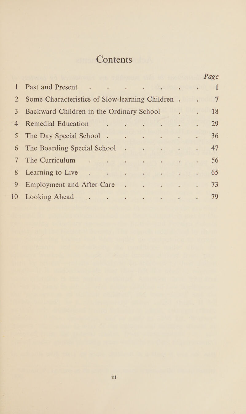 Oo OND A HBP WW NBO — — =&gt; Contents Past and Present Backward Children in the Ordinary School Remedial Education The Day Special School The Boarding Special School The Curriculum Learning to Live Employment and After Care Looking Ahead ili Page 18 29 36 47 56 65 73 79