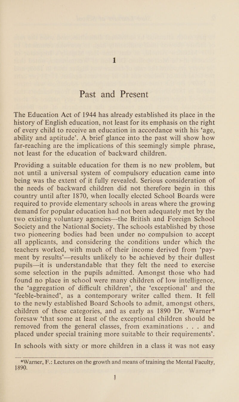 Past and Present The Education Act of 1944 has already established its place in the history of English education, not least for its emphasis on the right of every child to receive an education in accordance with his ‘age, ability and aptitude’. A brief glance into the past will show how far-reaching are the implications of this seemingly simple phrase, not least for the education of backward children. Providing a suitable education for them is no new problem, but not until a universal system of compulsory education came into being was the extent of it fully revealed. Serious consideration of the needs of backward children did not therefore begin in this country until after 1870, when locally elected School Boards were required to provide elementary schools in areas where the growing demand for popular education had not been adequately met by the two existing voluntary agencies—the British and Foreign School Society and the National Society. The schools established by those two pioneering bodies had been under no compulsion to accept all applicants, and considering the conditions under which the teachers worked, with much of their income derived from ‘pay- ment by results’—results unlikely to be achieved by their dullest pupils—it is understandable that they felt the need to exercise some selection in the pupils admitted. Amongst those who had found no place in school were many children of low intelligence, the ‘aggregation of difficult children’, the ‘exceptional’ and the ‘feeble-brained’, as a contemporary writer called them. It fell to the newly established Board Schools to admit, amongst others, children of these categories, and as early as 1890 Dr. Warner* foresaw ‘that some at least of the exceptional children should be removed from the general classes, from examinations ... and placed under special training more suitable to their requirements’. In schools with sixty or more children in a class it was not easy   *Warner, F.: Lectures on the growth and means of training the Mental Faculty, 90. ]