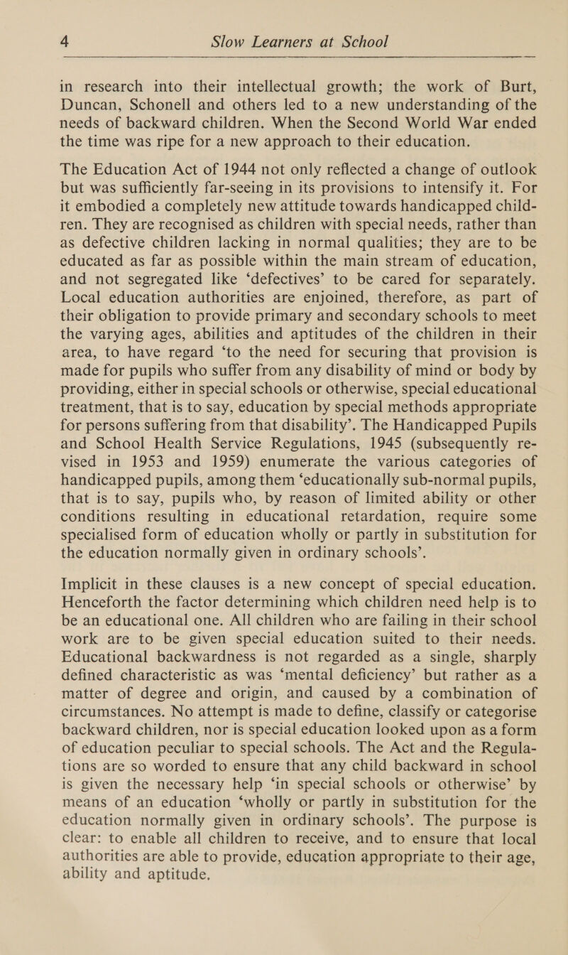 in research into their intellectual growth; the work of Burt, Duncan, Schonell and others led to a new understanding of the needs of backward children. When the Second World War ended the time was ripe for a new approach to their education. The Education Act of 1944 not only reflected a change of outlook but was sufficiently far-seeing in its provisions to intensify it. For it embodied a completely new attitude towards handicapped child- ren. They are recognised as children with special needs, rather than as defective children lacking in normal qualities; they are to be educated as far as possible within the main stream of education, and not segregated like ‘defectives’ to be cared for separately. Local education authorities are enjoined, therefore, as part of their obligation to provide primary and secondary schools to meet the varying ages, abilities and aptitudes of the children in their area, to have regard ‘to the need for securing that provision is made for pupils who suffer from any disability of mind or body by providing, either in special schools or otherwise, special educational treatment, that is to say, education by special methods appropriate for persons suffering from that disability’. The Handicapped Pupils and School Health Service Regulations, 1945 (subsequently re- vised in 1953 and 1959) enumerate the various categories of handicapped pupils, among them ‘educationally sub-normal pupils, that is to say, pupils who, by reason of limited ability or other conditions resulting in educational retardation, require some specialised form of education wholly or partly in substitution for the education normally given in ordinary schools’. Implicit in these clauses is a new concept of special education. Henceforth the factor determining which children need help is to be an educational one. All children who are failing in their school work are to be given special education suited to their needs. Educational backwardness is not regarded as a single, sharply defined characteristic as was ‘mental deficiency’ but rather as a matter of degree and origin, and caused by a combination of circumstances. No attempt is made to define, classify or categorise backward children, nor is special education looked upon as a form of education peculiar to special schools. The Act and the Regula- tions are so worded to ensure that any child backward in school is given the necessary help ‘in special schools or otherwise’ by means of an education ‘wholly or partly in substitution for the education normally given in ordinary schools’. The purpose is clear: to enable all children to receive, and to ensure that local authorities are able to provide, education appropriate to their age, ability and aptitude.