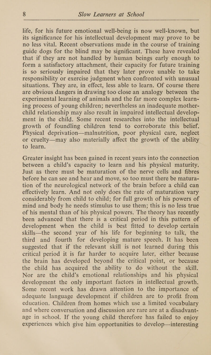 life, for his future emotional well-being is now well-known, but its significance for his intellectual development may prove to be no less vital. Recent observations made in the course of training guide dogs for the blind may be significant. These have revealed that if they are not handled by human beings early enough to form a satisfactory attachment, their capacity for future training is so seriously impaired that they later prove unable to take responsibility or exercise judgment when confronted with unusual situations. They are, in effect, less able to learn. Of course there are obvious dangers in drawing too close an analogy between the experimental learning of animals and the far more complex learn- ing process of young children; nevertheless an inadequate mother- child relationship may also result in impaired intellectual develop- ment in the child. Some recent researches into the intellectual growth of foundling children tend to corroborate this belief. Physical deprivation—malnutrition, poor physical care, neglect or cruelty—may also materially affect the growth of the ability to learn. Greater insight has been gained in recent years into the connection between a child’s capacity to learn and his physical maturity. Just as there must be maturation of the nerve cells and fibres before he can see and hear and move, so too must there be matura- tion of the neurological network of the brain before a child can effectively learn. And not only does the rate of maturation vary considerably from child to child; for full growth of his powers of mind and body he needs stimulus to use them; this is no less true of his mental than of his physical powers. The theory has recently been advanced that there is a critical period in this pattern of development when the child is best fitted to develop certain skills—the second year of his life for beginning to talk, the third and fourth for developing mature speech. It has been | suggested that if the relevant skill is not learned during this critical period it is far harder to acquire later, either because the brain has developed beyond the critical point, or because the child has acquired the ability to do without the skill. Nor are the child’s emotional relationships and his physical development the only important factors in intellectual growth. Some recent work has drawn attention to the importance of adequate language development if children are to profit from education. Children from homes which use a limited vocabulary and where conversation and discussion are rare are at a disadvant- age in school. If the young child therefore has failed to enjoy experiences which give him opportunities to develop—interesting