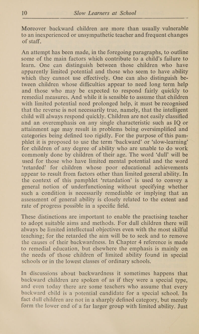 —_ Moreover backward children are more than usually vulnerable to an inexperienced or unsympathetic teacher and frequent changes of staff. An attempt has been made, in the foregoing paragraphs, to outline some of the main factors which contribute to a child’s failure to learn. One can distinguish between those children who have apparently limited potential and those who seem to have ability which they cannot use effectively. One can also distinguish be- tween children whose difficulties appear to need long term help and those who may be expected to respond fairly quickly to remedial measures. And while it is sensible to assume that children with limited potential need prolonged help, it must be recognised that the reverse is not necessarily true, namely, that the intelligent child will always respond quickly. Children are not easily classified and an overemphasis on any single characteristic such as IQ or attainment age may result in problems being oversimplified and categories being defined too rigidly. For the purpose of this pam- phlet it is proposed to use the term ‘backward’ or ‘slow-learning’ for children of any degree of ability who are unable to do work commonly done by children of their age. The word ‘dull’ will be used for those who have limited mental potential and the word ‘retarded’ for children whose poor educational achievements appear to result from factors other than limited general ability. In the context of this pamphlet ‘retardation’ is used to convey a general notion of underfunctioning without specifying whether such a condition is necessarily remediable or implying that an assessment of general ability is closely related to the extent and rate of progress possible in a specific field. These distinctions are important to enable the practising teacher to adopt suitable aims and methods. For dull children there will always be limited intellectual objectives even with the most skilful . teaching; for the retarded the aim will be to seek and to remove the causes of their backwardness. In Chapter 4 reference is made to remedial education, but elsewhere the emphasis is mainly on the needs of those children of limited ability found in special schools or in the lowest classes of ordinary schools. In discussions about backwardness it sometimes happens that backward children are spoken of as if they were a special type, and even today there are some teachers who assume that every backward child is a potential candidate for a special school. In fact dull children are not in a sharply defined category, but merely form the lower end of a far larger group with limited ability. Just