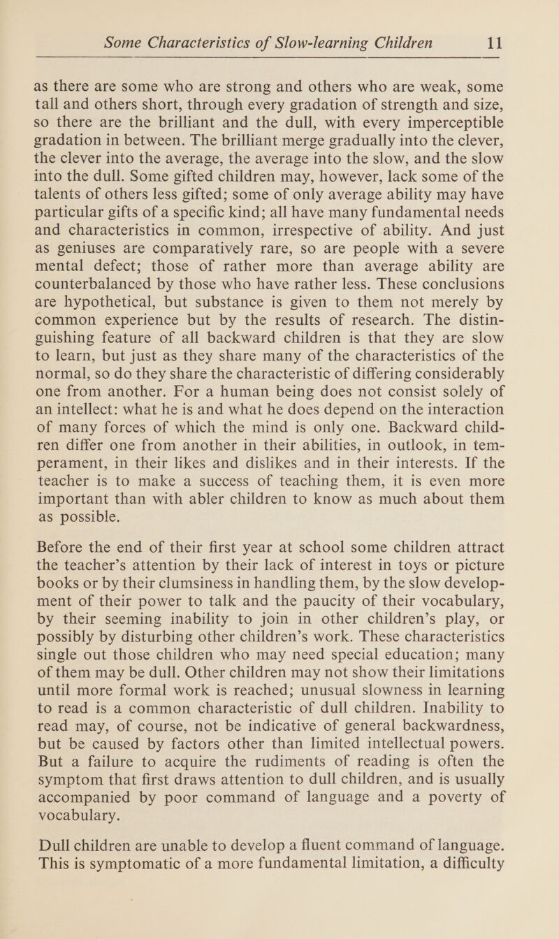as there are some who are strong and others who are weak, some tall and others short, through every gradation of strength and size, so there are the brilliant and the dull, with every imperceptible gradation in between. The brilliant merge gradually into the clever, the clever into the average, the average into the slow, and the slow into the dull. Some gifted children may, however, lack some of the talents of others less gifted; some of only average ability may have particular gifts of a specific kind; all have many fundamental needs and characteristics in common, irrespective of ability. And just as geniuses are comparatively rare, so are people with a severe mental defect; those of rather more than average ability are counterbalanced by those who have rather less. These conclusions are hypothetical, but substance is given to them not merely by common experience but by the results of research. The distin- guishing feature of all backward children is that they are slow to learn, but just as they share many of the characteristics of the normal, so do they share the characteristic of differing considerably one from another. For a human being does not consist solely of an intellect: what he is and what he does depend on the interaction of many forces of which the mind is only one. Backward child- ren differ one from another in their abilities, in outlook, in tem- perament, in their likes and dislikes and in their interests. If the teacher is to make a success of teaching them, it is even more important than with abler children to know as much about them as possible. Before the end of their first year at school some children attract the teacher’s attention by their lack of interest in toys or picture books or by their clumsiness in handling them, by the slow develop- ment of their power to talk and the paucity of their vocabulary, by their seeming inability to join in other children’s play, or possibly by disturbing other children’s work. These characteristics single out those children who may need special education; many of them may be dull. Other children may not show their limitations until more formal work is reached; unusual slowness in learning to read is a common characteristic of dull children. Inability to read may, of course, not be indicative of general backwardness, but be caused by factors other than limited intellectual powers. But a failure to acquire the rudiments of reading is often the symptom that first draws attention to dull children, and is usually accompanied by poor command of language and a poverty of vocabulary. Dull children are unable to develop a fluent command of language. This is symptomatic of a more fundamental limitation, a difficulty