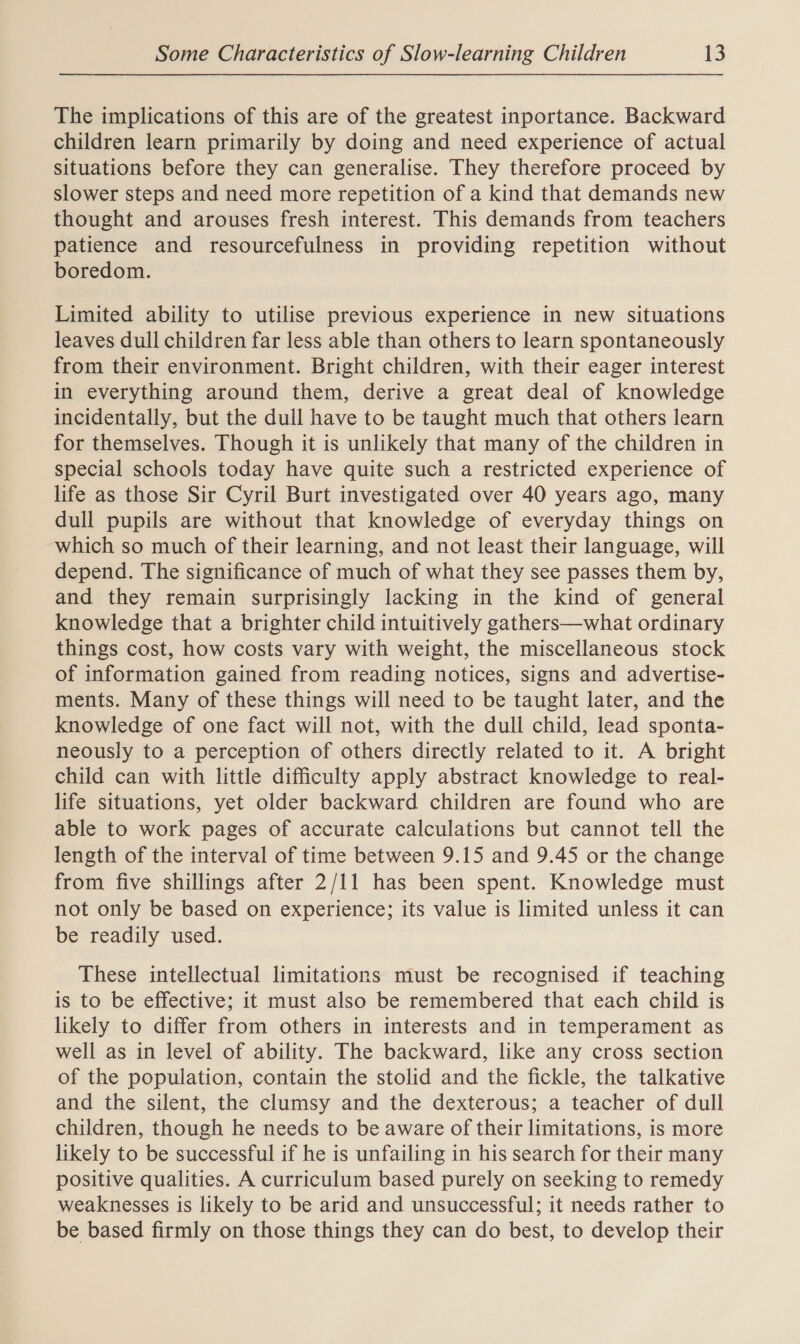 The implications of this are of the greatest inportance. Backward children learn primarily by doing and need experience of actual situations before they can generalise. They therefore proceed by slower steps and need more repetition of a kind that demands new thought and arouses fresh interest. This demands from teachers patience and resourcefulness in providing repetition without boredom. Limited ability to utilise previous experience in new situations leaves dull children far less able than others to learn spontaneously from their environment. Bright children, with their eager interest in everything around them, derive a great deal of knowledge incidentally, but the dull have to be taught much that others learn for themselves. Though it is unlikely that many of the children in special schools today have quite such a restricted experience of life as those Sir Cyril Burt investigated over 40 years ago, many dull pupils are without that knowledge of everyday things on which so much of their learning, and not least their language, will depend. The significance of much of what they see passes them by, and they remain surprisingly lacking in the kind of general knowledge that a brighter child intuitively gathers—what ordinary things cost, how costs vary with weight, the miscellaneous stock of information gained from reading notices, signs and advertise- ments. Many of these things will need to be taught later, and the knowledge of one fact will not, with the dull child, lead sponta- neously to a perception of others directly related to it. A bright child can with little difficulty apply abstract knowledge to real- life situations, yet older backward children are found who are able to work pages of accurate calculations but cannot tell the length of the interval of time between 9.15 and 9.45 or the change from five shillings after 2/11 has been spent. Knowledge must not only be based on experience; its value is limited unless it can be readily used. These intellectual limitations must be recognised if teaching is to be effective; it must also be remembered that each child is likely to differ from others in interests and in temperament as well as in level of ability. The backward, like any cross section of the population, contain the stolid and the fickle, the talkative and the silent, the clumsy and the dexterous; a teacher of dull children, though he needs to be aware of their limitations, is more likely to be successful if he is unfailing in his search for their many positive qualities. A curriculum based purely on seeking to remedy weaknesses is likely to be arid and unsuccessful; it needs rather to be based firmly on those things they can do best, to develop their