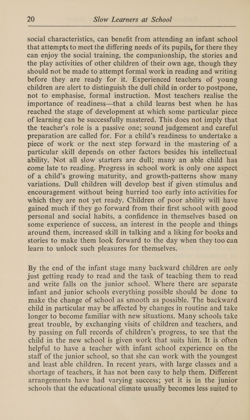 social characteristics, can benefit from attending an infant school that attempts to meet the differing needs of its pupils, for there they can enjoy the social training, the companionship, the stories and the play activities of other children of their own age, though they should not be made to attempt formal work in reading and writing before they are ready for it. Experienced teachers of young children are alert to distinguish the dull child in order to postpone, not to emphasise, formal instruction. Most teachers realise the importance of readiness—that a child learns best when he has reached the stage of development at which some particular piece of learning can be successfully mastered. This does not imply that the teacher’s role is a passive one; sound judgement and careful preparation are called for. For a child’s readiness to undertake a piece of work or the next step forward in the mastering of a particular skill depends on other factors besides his intellectual ability. Not all slow starters are dull; many an able child has come late to reading. Progress in school work is only one aspect of a child’s growing maturity, and growth-patterns show many variations. Dull children will develop best if given stimulus and encouragement without being hurried too early into activities for which they are not yet ready. Children of poor ability will have gained much if they go forward from their first school with good personal and social habits, a confidence in themselves based on some experience of success, an interest in the people and things around them, increased skill in talking and a liking for books and stories to make them look forward to the day when they too can learn to unlock such pleasures for themselves. By the end of the infant stage many backward children are only just getting ready to read and the task of teaching them to read and write falls on the junior school. Where there are separate infant and junior schools everything possible should be done to make the change of school as smooth as possible. The backward child in particular may be affected by changes in routine and take longer to become familiar with new situations. Many schools take great trouble, by exchanging visits of children and teachers, and by passing on full records of children’s progress, to see that the child in the new school is given work that suits him. It is often helpful to have a teacher with infant school experience on the staff of the junior school, so that she can work with the youngest and least able children. In recent years, with large classes and a shortage of teachers, it has not been easy to help them. Different arrangements have had varying success; yet it is in the junior schools that the educational climate usually becomes less suited to