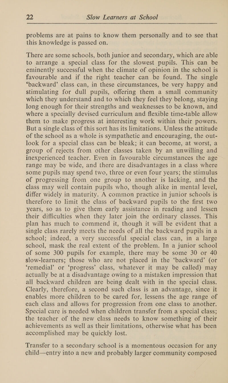 problems are at pains to know them personally and to see that this knowledge is passed on. There are some schools, both junior and secondary, which are able to arrange a special class for the slowest pupils. This can be eminently successful when the climate of opinion in the school is favourable and if the right teacher can be found. The single ‘backward’ class can, in these circumstances, be very happy and stimulating for dull pupils, offering them a small community which they understand and to which they feel they belong, staying long enough for their strengths and weaknesses to be known, and where a specially devised curriculum and flexible time-table allow them to make progress at interesting work within their powers. But a single class of this sort has its limitations. Unless the attitude of the school as a whole is sympathetic and encouraging, the out- look for a special class can be bleak; it can become, at worst, a group of rejects from other classes taken by an unwilling and inexperienced teacher. Even in favourable circumstances the age range may be wide, and there are disadvantages in a class where some pupils may spend two, three or even four years; the stimulus of progressing from one group to another is lacking, and the class may well contain pupils who, though alike in mental level, differ widely in maturity. A common practice in junior schools is therefore to limit the class of backward pupils to the first two years, so as to give them early assistance in reading and lessen their difficulties when they later join the ordinary classes. This plan has much to commend it, though it will be evident that a single class rarely meets the needs of all the backward pupils in a school; indeed, a very successful special class can, in a large school, mask the real extent of the problem. In a junior school of some 300 pupils for example, there may be some 30 or 40 slow-learners; those who are not placed in the ‘backward’ (or . ‘remedial’ or ‘progress’ class, whatever it may be called) may actually be at a disadvantage owing to a mistaken impression that all backward children are being dealt with in the special class. Clearly, therefore, a second such class is an advantage, since it enables more children to be cared for, lessens the age range of each class and allows for progression from one class to another. Special care is needed when children transfer from a special class; the teacher of the new class needs to know something of their achievements as well as their limitations, otherwise what has been accomplished may be quickly lost. Transfer to a secondary school is a momentous occasion for any child—entry into a new and probably larger community composed