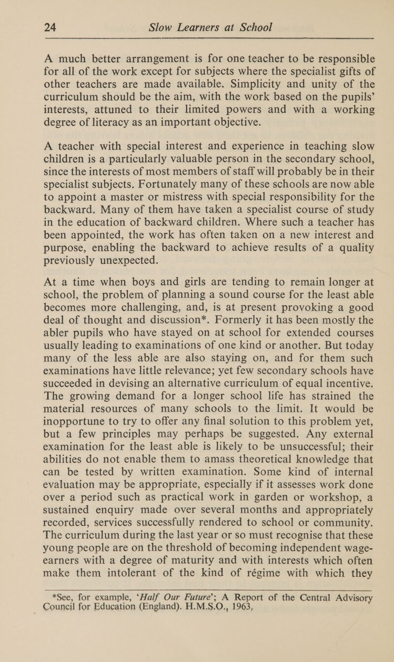 A much better arrangement is for one teacher to be responsible for all of the work except for subjects where the specialist gifts of other teachers are made available. Simplicity and unity of the curriculum should be the aim, with the work based on the pupils’ interests, attuned to their limited powers and with a working degree of literacy as an important objective. A teacher with special interest and experience in teaching slow children is a particularly valuable person in the secondary school, since the interests of most members of staff will probably be in their specialist subjects. Fortunately many of these schools are now able to appoint a master or mistress with special responsibility for the backward. Many of them have taken a specialist course of study in the education of backward children. Where such a teacher has been appointed, the work has often taken on a new interest and purpose, enabling the backward to achieve results of a quality previously unexpected. At a time when boys and girls are tending to remain longer at school, the problem of planning a sound course for the least able becomes more challenging, and, is at present provoking a good deal of thought and discussion*. Formerly it has been mostly the abler pupils who have stayed on at school for extended courses usually leading to examinations of one kind or another. But today many of the less able are also staying on, and for them such examinations have little relevance; yet few secondary schools have succeeded in devising an alternative curriculum of equal incentive. The growing demand for a longer school life has strained the material resources of many schools to the limit. It would be inopportune to try to offer any final solution to this problem yet, but a few principles may perhaps be suggested. Any external examination for the least able is likely to be unsuccessful; their abilities do not enable them to amass theoretical knowledge that can be tested by written examination. Some kind of internal evaluation may be appropriate, especially if it assesses work done over a period such as practical work in garden or workshop, a sustained enquiry made over several months and appropriately recorded, services successfully rendered to school or community. The curriculum during the last year or so must recognise that these young people are on the threshold of becoming independent wage- earners with a degree of maturity and with interests which often make them intolerant of the kind of régime with which they *See, for example, ‘Half Our Future’; A Report of the Central Advisory Council for Education (England). H.M.S.O., 1963,