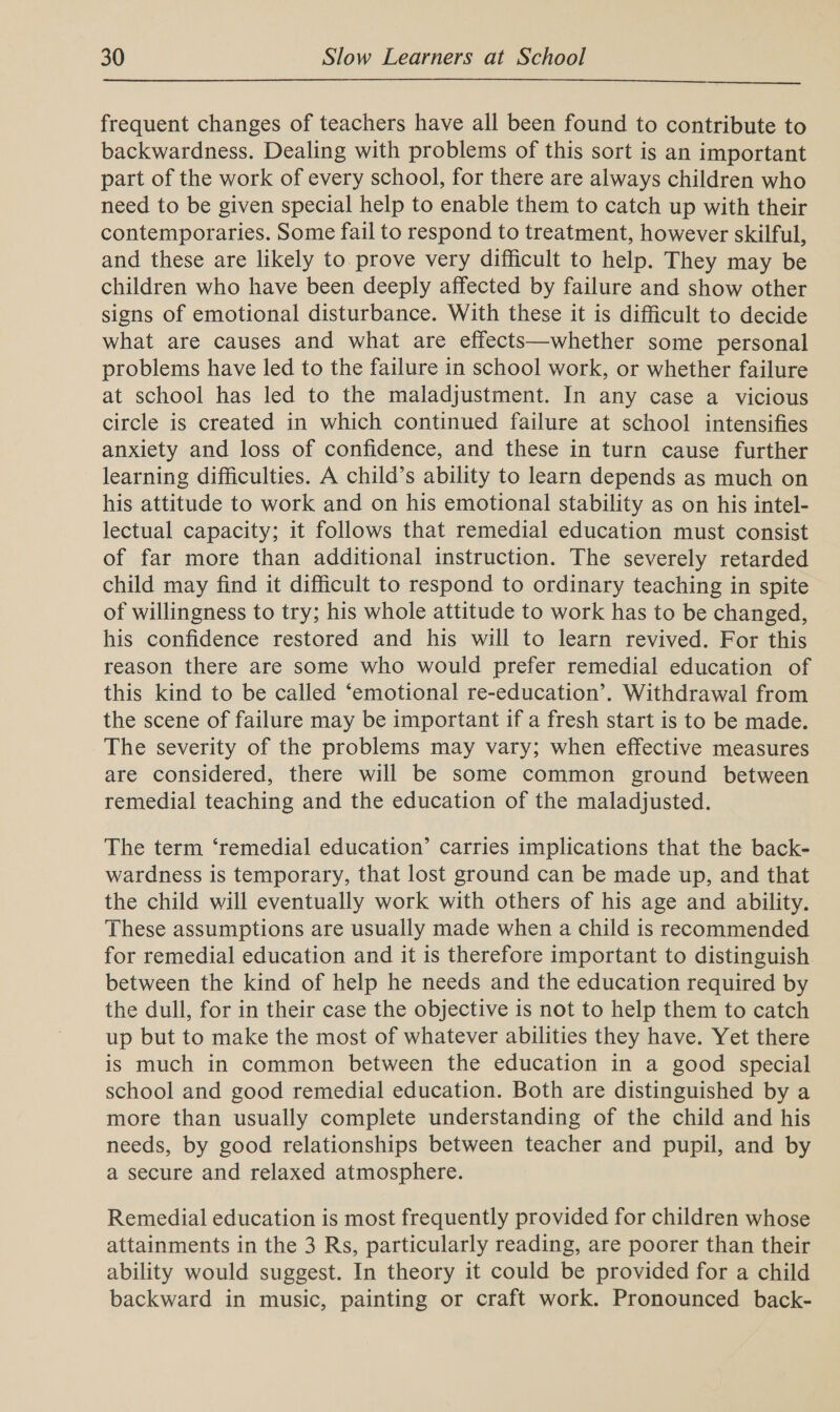  frequent changes of teachers have all been found to contribute to backwardness. Dealing with problems of this sort is an important part of the work of every school, for there are always children who need to be given special help to enable them to catch up with their contemporaries. Some fail to respond to treatment, however skilful, and these are likely to prove very difficult to help. They may be children who have been deeply affected by failure and show other signs of emotional disturbance. With these it is difficult to decide what are causes and what are effects—whether some personal problems have led to the failure in school work, or whether failure at school has led to the maladjustment. In any case a vicious circle is created in which continued failure at school intensifies anxiety and loss of confidence, and these in turn cause further learning difficulties. A child’s ability to learn depends as much on his attitude to work and on his emotional stability as on his intel- lectual capacity; it follows that remedial education must consist of far more than additional instruction. The severely retarded child may find it difficult to respond to ordinary teaching in spite of willingness to try; his whole attitude to work has to be changed, his confidence restored and his will to learn revived. For this reason there are some who would prefer remedial education of this kind to be called ‘emotional re-education’. Withdrawal from the scene of failure may be important if a fresh start is to be made. The severity of the problems may vary; when effective measures are considered, there will be some common ground between remedial teaching and the education of the maladjusted. The term ‘remedial education’ carries implications that the back- wardness is temporary, that lost ground can be made up, and that the child will eventually work with others of his age and ability. These assumptions are usually made when a child is recommended for remedial education and it is therefore important to distinguish. between the kind of help he needs and the education required by the dull, for in their case the objective is not to help them to catch up but to make the most of whatever abilities they have. Yet there is much in common between the education in a good special school and good remedial education. Both are distinguished by a more than usually complete understanding of the child and his needs, by good relationships between teacher and pupil, and by a secure and relaxed atmosphere. Remedial education is most frequently provided for children whose attainments in the 3 Rs, particularly reading, are poorer than their ability would suggest. In theory it could be provided for a child backward in music, painting or craft work. Pronounced back-