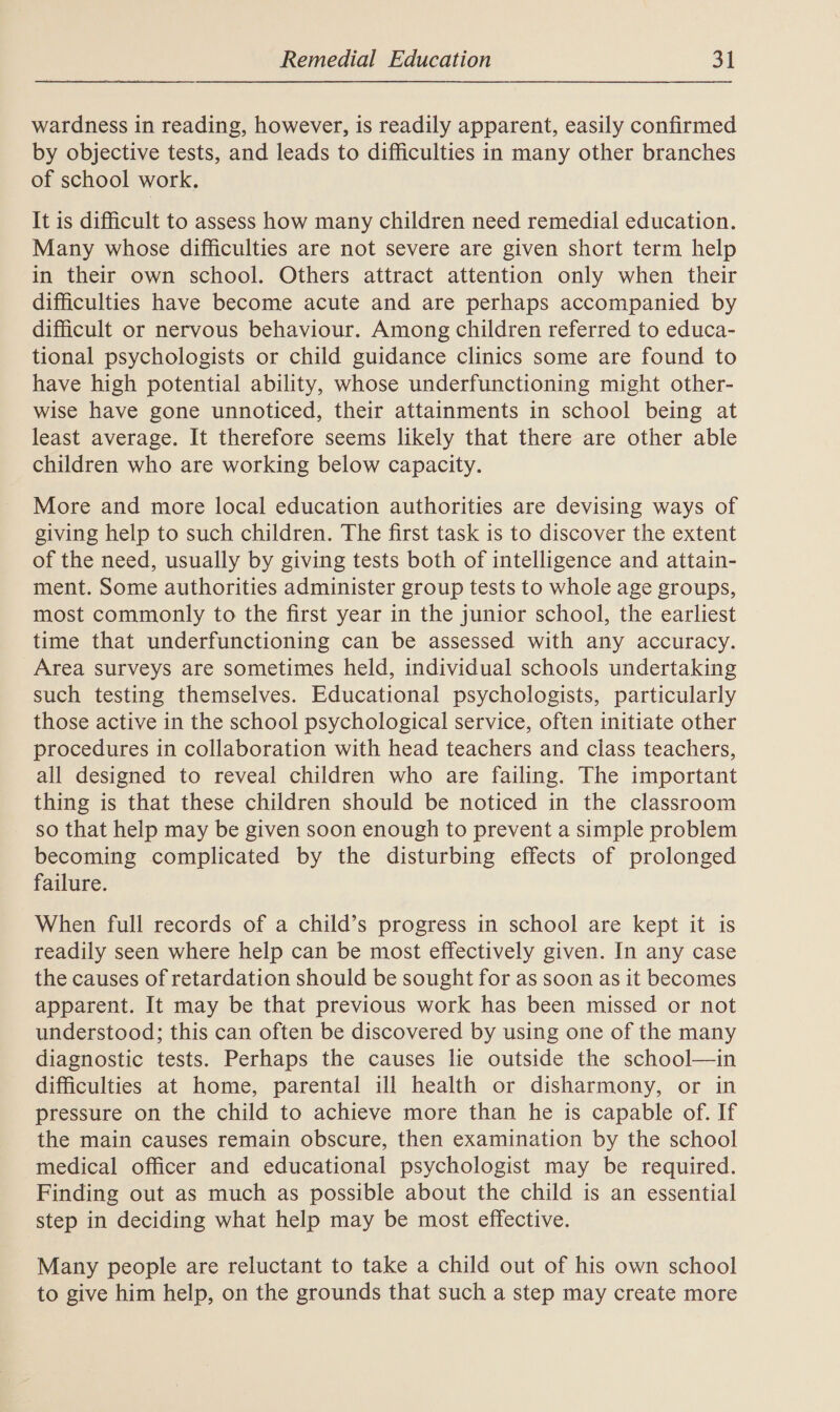 wardness in reading, however, is readily apparent, easily confirmed by objective tests, and leads to difficulties in many other branches of school work. It is difficult to assess how many children need remedial education. Many whose difficulties are not severe are given short term help in their own school. Others attract attention only when their difficulties have become acute and are perhaps accompanied by difficult or nervous behaviour. Among children referred to educa- tional psychologists or child guidance clinics some are found to have high potential ability, whose underfunctioning might other- wise have gone unnoticed, their attainments in school being at least average. It therefore seems likely that there are other able children who are working below capacity. More and more local education authorities are devising ways of giving help to such children. The first task is to discover the extent of the need, usually by giving tests both of intelligence and attain- ment. Some authorities administer group tests to whole age groups, most commonly to the first year in the junior school, the earliest time that underfunctioning can be assessed with any accuracy. Area surveys are sometimes held, individual schools undertaking such testing themselves. Educational psychologists, particularly those active in the school psychological service, often initiate other procedures in collaboration with head teachers and class teachers, all designed to reveal children who are failing. The important thing is that these children should be noticed in the classroom so that help may be given soon enough to prevent a simple problem becoming complicated by the disturbing effects of prolonged failure. When full records of a child’s progress in school are kept it is readily seen where help can be most effectively given. In any case the causes of retardation should be sought for as soon as it becomes apparent. It may be that previous work has been missed or not understood; this can often be discovered by using one of the many diagnostic tests. Perhaps the causes lie outside the school—in difficulties at home, parental ill health or disharmony, or in pressure on the child to achieve more than he is capable of. If the main causes remain obscure, then examination by the school medical officer and educational psychologist may be required. Finding out as much as possible about the child is an essential step in deciding what help may be most effective. Many people are reluctant to take a child out of his own school to give him help, on the grounds that such a step may create more