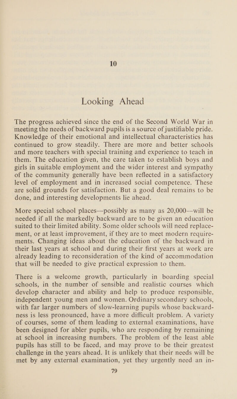 10 Looking Ahead The progress achieved since the end of the Second World War in meeting the needs of backward pupils is a source of justifiable pride. Knowledge of their emotional and intellectual characteristics has continued to grow steadily. There are more and better schools and more teachers with special training and experience to teach in them. The education given, the care taken to establish boys and girls in suitable employment and the wider interest and sympathy of the community generally have been reflected in a satisfactory level of employment and in increased social competence. These are solid grounds for satisfaction. But a good deal remains to be done, and interesting developments lie ahead. More special school places—possibly as many as 20,000—will be needed if all the markedly backward are to be given an education suited to their limited ability. Some older schools will need replace- ment, or at least improvement, if they are to meet modern require- ments. Changing ideas about the education of the backward in their last years at school and during their first years at work are already leading to reconsideration of the kind of accommodation that will be needed to give practical expression to them. There is a welcome growth, particularly in boarding special schools, in the number of sensible and realistic courses which develop character and ability and help to produce responsible, independent young men and women. Ordinary secondary schools, with far larger numbers of slow-learning pupils whose backward- ness is less pronounced, have a more difficult problem. A variety of courses, some of them leading to external examinations, have been designed for abler pupils, who are responding by remaining at school in increasing numbers. The problem of the least able pupils has still to be faced, and may prove to be their greatest challenge in the years ahead. It is unlikely that their needs will be met by any external examination, yet they urgently need an in-