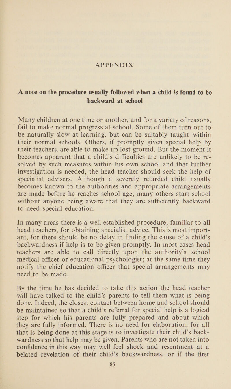 APPENDIX A note on the procedure usually followed when a child is found to be backward at school Many children at one time or another, and for a variety of reasons, fail to make normal progress at school. Some of them turn out to be naturally slow at learning, but can be suitably taught within their normal schools. Others, if promptly given special help by their teachers, are able to make up lost ground. But the moment it becomes apparent that a child’s difficulties are unlikely to be re- solved by such measures within his own school and that further investigation is needed, the head teacher should seek the help of Specialist advisers. Although a severely retarded child usually becomes known to the authorities and appropriate arrangements are made before he reaches school age, many others start school without anyone being aware that they are sufficiently backward to need special education. In many areas there is a well established procedure, familiar to all head teachers, for obtaining specialist advice. This is most import- ant, for there should be no delay in finding the cause of a child’s backwardness if help is to be given promptly. In most cases head teachers are able to call directly upon the authority’s school medical officer or educational psychologist; at the same time they notify the chief education officer that special arrangements may need to be made. By the time he has decided to take this action the head teacher will have talked to the child’s parents to tell them what is being done. Indeed, the closest contact between home and school should be maintained so that a child’s referral for special help is a logical step for which his parents are fully prepared and about which they are fully informed. There is no need for elaboration, for all that is being done at this stage is to investigate their child’s back- wardness so that help may be given. Parents who are not taken into confidence in this way may well feel shock and resentment at a belated revelation of their child’s backwardness, or if the first
