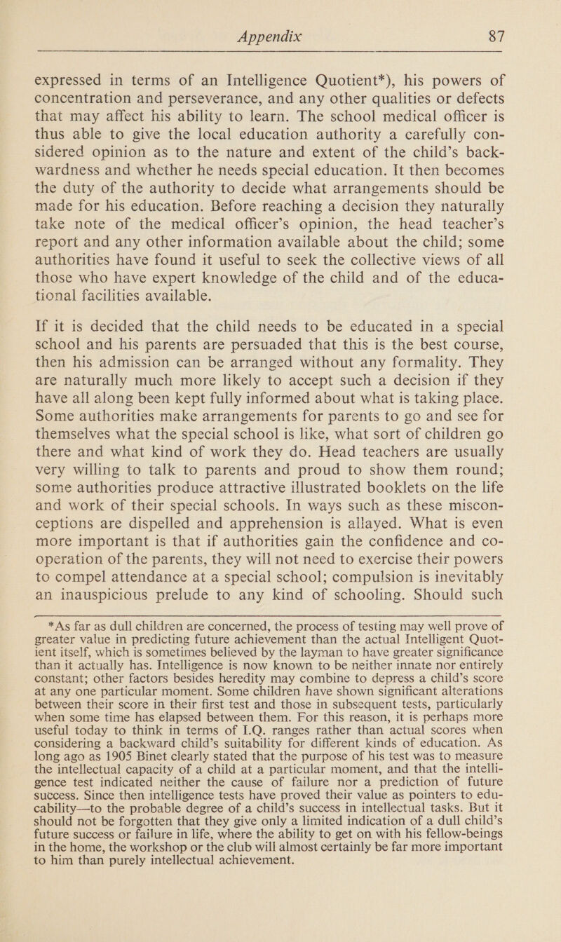 expressed in terms of an Intelligence Quotient*), his powers of concentration and perseverance, and any other qualities or defects that may affect his ability to learn. The school medical officer is thus able to give the local education authority a carefully con- sidered opinion as to the nature and extent of the child’s back- wardness and whether he needs special education. It then becomes the duty of the authority to decide what arrangements should be made for his education. Before reaching a decision they naturally take note of the medical officer’s opinion, the head teacher’s report and any other information available about the child; some authorities have found it useful to seek the collective views of all those who have expert knowledge of the child and of the educa- tional facilities available. If it is decided that the child needs to be educated in a special school and his parents are persuaded that this is the best course, then his admission can be arranged without any formality. They are naturally much more likely to accept such a decision if they have all along been kept fully informed about what is taking place. Some authorities make arrangements for parents to go and see for themselves what the special school is like, what sort of children go there and what kind of work they do. Head teachers are usually very willing to talk to parents and proud to show them round; some authorities produce attractive illustrated booklets on the life and work of their special schools. In ways such as these miscon- ceptions are dispelled and apprehension is allayed. What is even more important is that if authorities gain the confidence and co- operation of the parents, they will not need to exercise their powers to compel attendance at a special school; compulsion is inevitably an inauspicious prelude to any kind of schooling. Should such *As far as dull children are concerned, the process of testing may well prove of greater value in predicting future achievement than the actual Intelligent Quot- ient itself, which is sometimes believed by the layman to have greater significance than it actually has. Intelligence is now known to be neither innate nor entirely constant; other factors besides heredity may combine to depress a child’s score at any one particular moment. Some children have shown significant alterations between their score in their first test and those in subsequent tests, particularly when some time has elapsed between them. For this reason, it is perhaps more useful today to think in terms of I.Q. ranges rather than actual scores when considering a backward child’s suitability for different kinds of education. As long ago as 1905 Binet clearly stated that the purpose of his test was to measure the intellectual capacity of a child at a particular moment, and that the intelli- gence test indicated neither the cause of failure nor a prediction of future success. Since then intelligence tests have proved their value as pointers to edu- cability—to the probable degree of a child’s success in intellectual tasks. But it should not be forgotten that they give only a limited indication of a dull child’s future success or failure in life, where the ability to get on with his fellow-beings in the home, the workshop or the club will almost certainly be far more important to him than purely intellectual achievement.