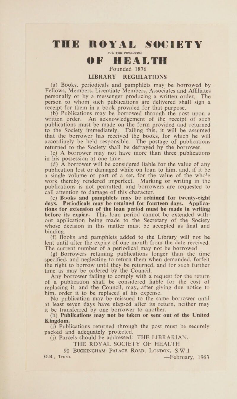 THE ROYAL SOCIETY FOR THE PROMOTION OF HEALTH Founded 1876 LIBRARY REGULATIONS (a) Books, periodicals and pamphlets may be borrowed by Fellows, Members, Licentiate Members, Associates and Affiliates personally or by a messenger producing a written order. The person to whom such publications are delivered shall sign a receipt for them in a book provided for that purpose. (b) Publications may be borrowed through the post upon a written order. An acknowledgement of the receipt of such publications must be made on the form provided and returned to the Society immediately. Failing this, it will be assumed that the borrower has received the books, for which he will accordingly be held responsible. The postage of publications returned to the Society shall be defrayed by the borrower. (c) A borrower may not have more than three publications in his possession at one time. (d) A borrower will be considered liable for the value of any publication lost or damaged while on loan to him, and, if it be a single volume or part of a set, for the value of the whole work thereby rendered imperfect. Marking or writing in the publications is not permitted, and borrowers are requested to call attention to damage of this character. (e) Books and pamphlets may be retained for twenty-eight days. Periodicals may be retained for fourteen days. Applica- tions for extension of the loan period must be made in writing before its expiry. This loan period cannot be extended with- out application being made to the Secretary of the Society whose decision in this matter must be accepted as final and binding. (f) Books and pamphlets added to the Library will not be lent until after the expiry of one month from the date received. The current number of a periodical may not be borrowed. (g) Borrowers retaining publications longer than the time specified, and neglecting to return them when demanded, forfeit the right to borrow until they be returned, and for such further time as may be ordered by the Council. Any borrower failing to comply with a request for the return of a publication shall be considered liable for the cost of replacing it, and the Council, may, after giving due notice to him, order it to be replaced at his expense. No publication may be reissued to the same borrower until at least seven days have elapsed after its return, neither may it be transferred by one borrower to another. (h) Publications may not be taken or sent out of the United Kingdom. (i) Publications returned through the post must be securely packed and adequately protected. (j) Parcels should be addressed: THE LIBRARIAN, THE ROYAL SOCIETY OF HEALTH 90 BUCKINGHAM PALACE ROAD, LONDON, S.W.1