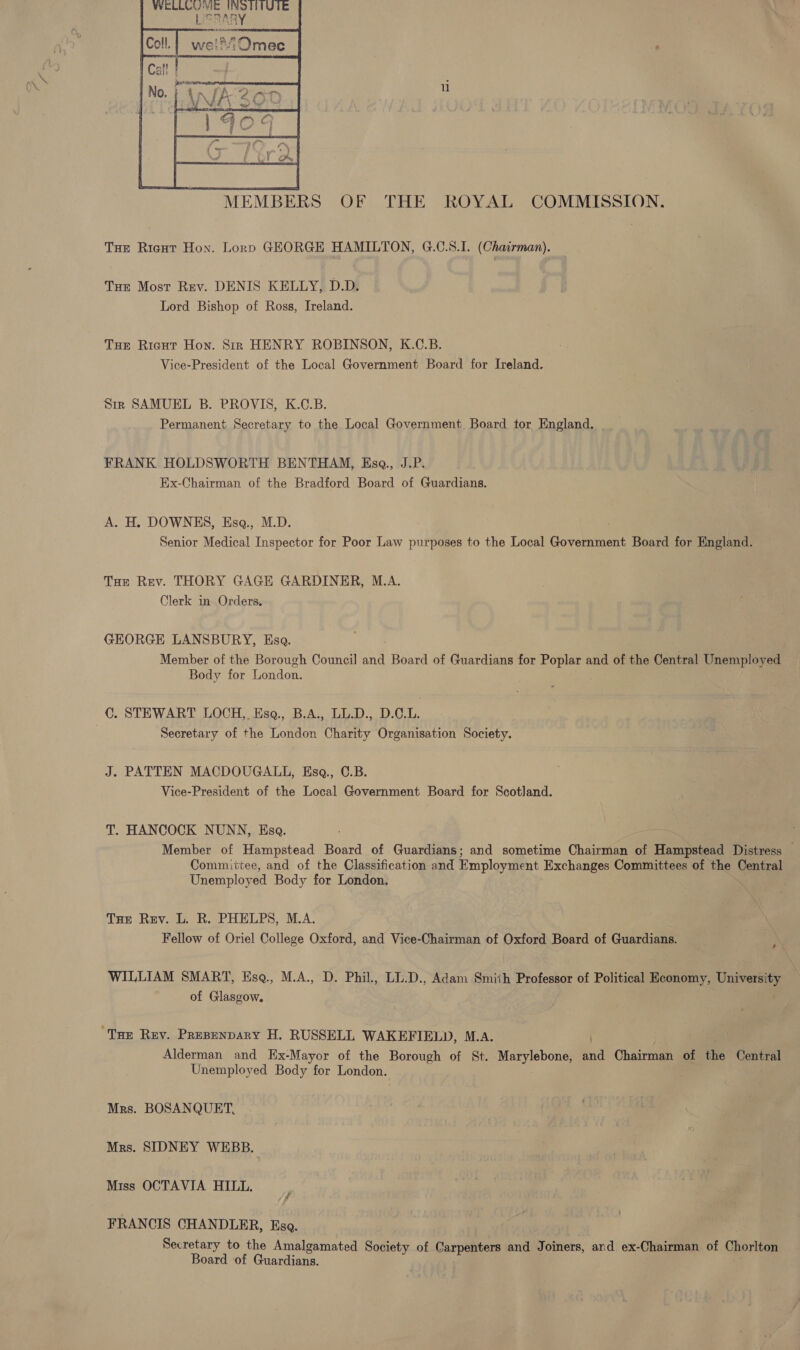  MEMBERS OF THE ROYAL COMMISSION. THe Rient Hon. Lorp GEORGE HAMILTON, G.C.S.I. (Chairman). Tur Most Rev. DENIS KELLY, D.D. Lord Bishop of Ross, Ireland. Tue Ricut Hon. Sin HENRY ROBINSON, K.C.B. Vice-President of the Local Government Board for Ireland. Sir SAMUEL B. PROVIS, K.C.B. Permanent Secretary to the Local Government Board tor England. | FRANK HOLDSWORTH BENTHAM, Esga., J.P. Ex-Chairman of the Bradford Board of Guardians. A. H. DOWNES, Esq., M.D. | | Senior Medical Inspector for Poor Law purposes to the Local Government Board for England. Tue Rev. THORY GAGE GARDINER, M.A. Clerk in Orders. GEORGE LANSBURY, Esa. Member of the Borough Council and Board of Guardians for Poplar and of the Central Unemployed Body for London. C. STEWART LOCH, Esq., B.A., LL.D., D.C.L. Secretary of the London Charity Organisation Society. J. PATTEN MACDOUGALL, Esga., C.B. Vice-President of the Local Government Board for Scotland. T. HANCOCK NUNN, Esa. Member of Hampstead Board of Guardians; and sometime Chairman of Hampstead Distress — Committee, and of the Classification and Employment Exchanges Committees of the Central Unemployed Body for London, Tre Rev. L. R. PHELPS, M.A. Fellow of Oriel College Oxford, and Vice-Chairman of Oxford Board of Guardians. ‘ WILLIAM SMART, Esq., M.A., D. Phil., LL.D., Adam Smith Professor of Political Economy, University of Glasgow. . “Tue Rey. Presenpary H. RUSSELL WAKEFIELD, M.A. ) | Alderman and Ex-Mayor of the Borough of St. Marylebone, and Chairman of the Central Unemployed Body for London. . Mrs. BOSANQUET, Mrs. SIDNEY WEBB. | Miss OCTAVIA HILL. FRANCIS CHANDLER, Esa. Secretary to the Amalgamated Society of Carpenters and Joiners, ard ex- -Chairman of Chorlton Board of Guardians.