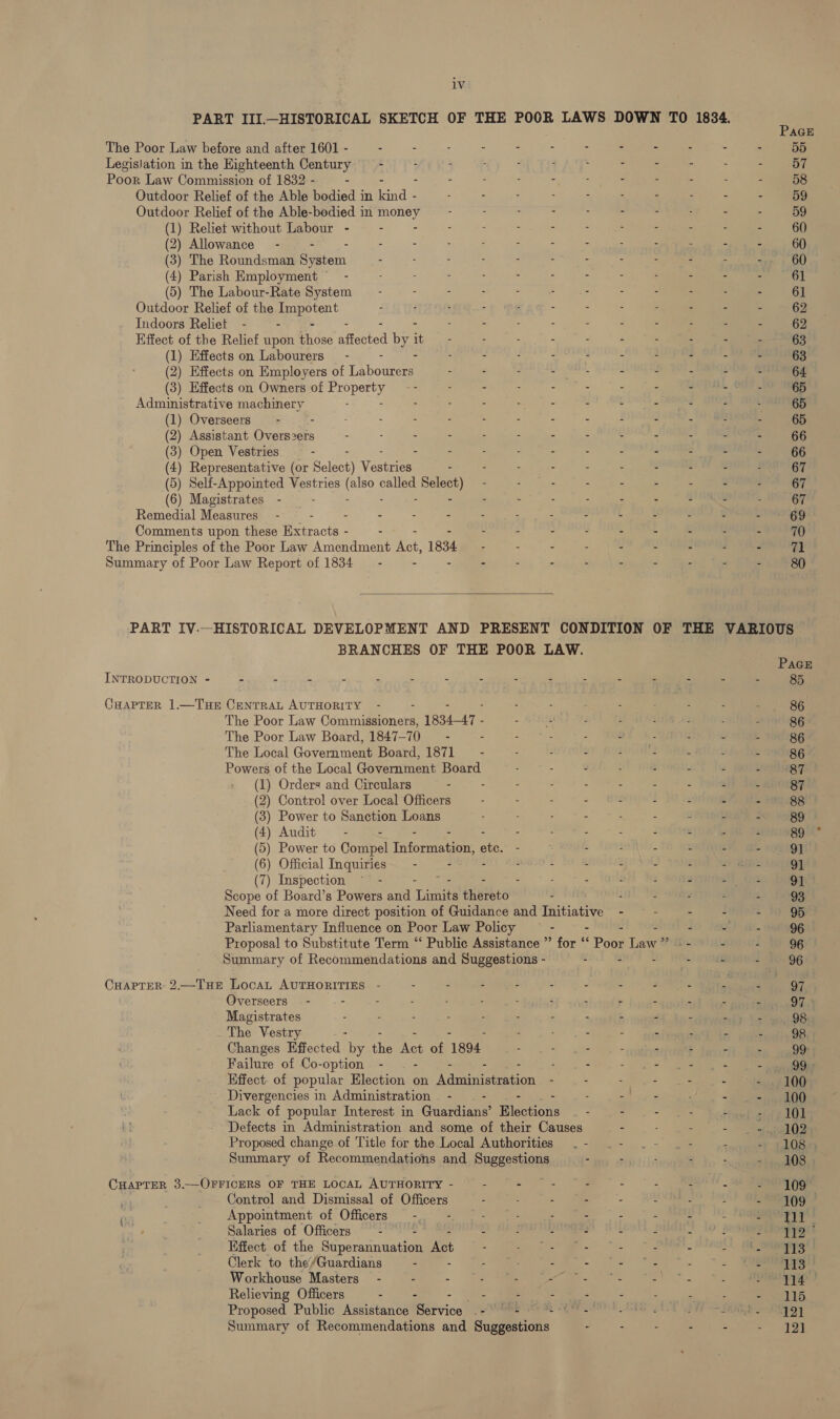 lv The Poor Law before and after 1601 - - - - - - - - - - Outdoor Relief of the Able bodied in Gace - Outdoor Relief of the Able-bodied in poney (1) Reliet without Labour - - (2) Allowance - - - : : : : r (3) The Roundsman System ; : ; : 5 (4) Parish Employment” - : : : . &gt; : z - (5) The Labour-Rate System - : : . ; = es - - Outdoor Relief of the Eee rent ‘ : = : “ : . - Indoors Reliet - - - - - - - Effect of the Relief upon idee atacred by : - : - - - - Administrative machinery : - . 2 A e g Y y (1) Overseers : ; : 2 4 g ‘ i “ (2) Assistant pas - : : : F Ys G S t . (3) Open Vestries - : S ; : : L ‘ Fi (4) Representative (or Select) Vestriee - - : - ‘ : ¢ (5) Self-Appointed Vestries ce called Be: - : - 5 : (6) Magistrates - : - ,  A ‘ Remedial Measures - 4 . : : : : ; z 4 ’ Comments upon these etracth « - - - ; A J 3 L The Principles of the Poor Law Amendment Act. 1834 . Z 2 A b £ Summary of Poor Law Report of 1834 - - - : 3 5 - 5  BRANCHES OF THE POOR LAW. INTRODUCTION - A ‘ F H : : : 5 - 3 : 5 y CHAPTER 1.—THE Ae AUTHORITY - The Poor Law Odatuimonete 1834-47 - - - : - The Poor Law Board, 1847-70 - - - - - - The Local Government Board, 1871 : - - - Powers of the Local Government Board : - z E 2 (1) Orders and Circulars - - ) Control over Local Officers ) Power to Sanction Loans ) Audit . - - - ) Power to Compel Thformation; Apu - - : - ) (2 ( ( ( (6) Official Inquiries - - - : : - : : 3 4 5 6 (7) Inspection “= - Scope of Board’s Powers and Tames thereto - Need for a more direct position of Guidance and Taitintlye - Parliamentary Influence on Poor Law Policy - - - Proposal to Substitute Term “‘ Public Assistance ” for “‘ Poor law Summary of Recommendations and Suggestions - - - CHAPTER 2.—Tue LocaL AUTHORITIES - - - : - - - Overseers - - - : - - - - - - Magistrates : - : - : : - - : . The Vestry : - - - - Changes Effected by the Ales of 1894 : = jae - - Failure of Co-option - . - : - - ae Effect. of popular Election on Auinasismation - Divergencies in Administration - - - - - ee, ~ Lack of popular Interest in Guardians’ Elections . - - . Defects in Administration and some of their Causes - Proposed change of Title for the Local Authorities . - Summary of Recommendations and Suggestions “ CHAPTER 3.—OFFICERS OF THE LOCAL AUTHORITY - é - ie 2 2 Control and Dismissal of Officers - . - - Appointment of Officers - - : ; ‘ i 4 : Salaries of Officers - - : : 2 b i Effect of the Superannuation Act - es) : Clerk to the/Guardians - 5 : ¢ 3 s7 Se 2) Relieving Officers - oy : 5 A , Proposed Public Assistance Service .-° + ae fl Summary of Recommendations and Suggestions “ PAGE 55 57 58 59 59 60 60 60 61 61 62 62 63 63 64 65 65 65 66 66 67 67 67 69 70 71 80 85 86 86 86 86 87 87 88 89 89 91 91 91 93 95 96 96 97 97 | 98 98 99; 99) 100 101 102 108» 108 109° 109 Pig 113 113 114 115 121 121