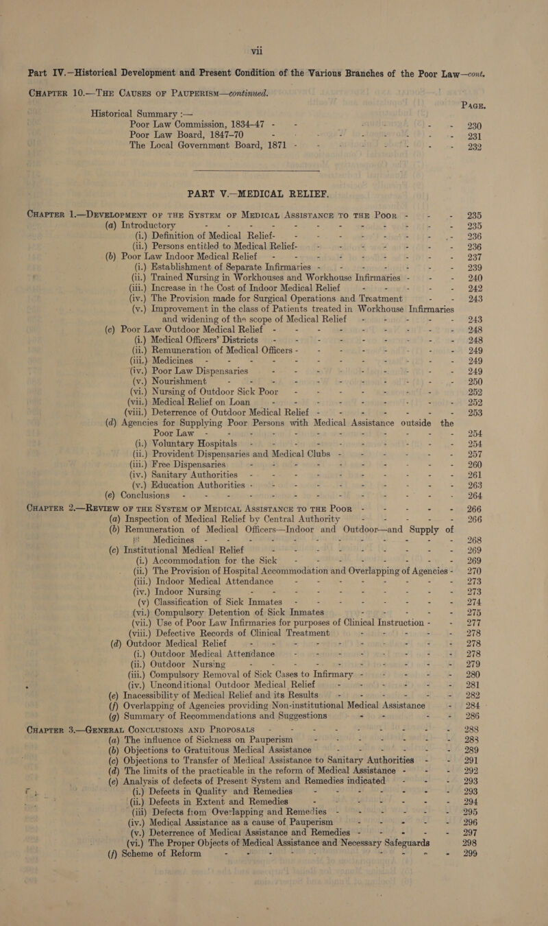 Part IV.—Historical Development and Present Condition of the Various Branches of the Poor Law—cont. CHAPTER 10.—THE CAUSES OF PAUPERISM—continued.  Paar. Historical Summary :— Poor Law Commission, 1834-47 - “ - : =i ge RASH Poor Law Board, 1847-70 - : - - - : oo) te. (POST The Local Government Board, 1871 - - . - . : - 939 PART V.—MEDICAL RELIEF. CHAPTER 1.—DEVELOPMENT or THE System oF MEDICAL ASSISTANCE TO THE Poor - - - 235 (a) Introductory - 5 - ‘ 4 : SOs (i.) Definition of: Medical Batter - - - - - 2 A Pa abel 516 (i1.) Persons entitled to Medical Relief- - - - - - - - 236 (b) Poor Law Indoor Medical Relief —- - - - - - = 2 OST (i.) Establishment of Separate Infirmaries - - - - - 239 (ii.) Trained Nursing in Workhouses and Workhouse Tnfrntiiies - - - 240 (iii.) Increase in the Cost of Indoor Medical Relief . - - - 242 (iv.) The Provision made for Surgical Operations and aeatsieniy - 243 (v.) Improvement in the class of Patients treated in Workhouse Thfimaries and widening of the scope of Medical Relief — - - - - &gt; 01243 (c) Poor Law Outdoor Medical Relief - - - -~— - . sny'-- - 248 (i.) Medical Officers’ Districts - - - . - - : - - 248 (ii.) Remuneration of Medical Officers - - - - - - - - 249 (iii.) Medicines - - - - - - - - - : - - 249 (iv.) Poor Law Dispensaries - - - ; - - : - - 249 (v.) Nourishment - - - - - - - - - 250 (vi.) Nursing of Outdoor Sick Booz . - - - - - - 252 (vii.) Medical Relief on Loan : - - - : - - 252 (vili.) Deterrence of Outdoor Medical Rakes - - - - - 253 (d) Agencies for Supplying Poor Persons with Medical Assistance outside the Poor Law - a - - - - - - - 254 (i.) Voluntary Hospitals — - - , : : - - 254 (ii.) Provident Dispensaries and Meéditat Biates - - : - - 2 “O57 (iii.) Free Dispensaries . - - - : - - . - - 260 (iv.) Sanitary Authorities - - - : - . : - . - 261 (v.) Education Authorities - - - - - - - - - - 263 (e) Conclusions - - - - - - - - - - : - Saeed CHAPTER 2.—REVIEW OF THE SysTEM oF MEpIcaL AssISTANCE TO THE Poor - - - - - 266 (a) Inspection of Medical Relief by Central Authority - 266 (6) Remuneration of Medical Officers—Indoor and Outdoor—and ‘Supply af bt Medicines - - - - + - 268 (c) Institutional Medical Relief - - : - - . . - - 269 (i.) Accommodation for the Sick - - : - - - - 269 (ii.) The Provision of Hospital Accommodation and d Overlapping of Agencies- 270 (iii.) Indoor Medical Attendance - : - - i 2zs (iv.) Indoor Nursing - - : = : - : - ; - 273 (v) Classification of Sick Inmates - : : : - - - 274 (vi.) Compulsory Detention of Sick obs atin - - - 275 (vii.) Use of Poor Law Infirmaries for purposes of Clinical Tiatinotion - at 2TT (viil.) Defective Records of Clinical Treatment - - - - - 278 (d) Outdoor Medical Relief : - - : A ; - - - 278 (i.) Outdoor Medical Attendance - &gt; : ’ ‘ - : if, 7278 (ii.) Outdoor Nursing : - 4 - - - 279 (iii.) Compulsory Removal af Bik eaten to es - : - - - 280 ‘ (iv.) Unconditional Outdoor Medical, Relief - - ‘ - 98] (e) Inacessibility of Medical Relief and its Results - : - / 282 (f) Overlapping of Agencies providing Non-institutional Medical dssesttrioall -) 284 - (g) Summary of Recommendations and Suggestions - - - - 286 CHAPTER 3.—GENERAL CONCLUSIONS AND PROPOSALS - ; : - - t E : ~ 988 (a) The influence of Sickness on Pauperism - - - - - : - 288 (b) Objections to Gratuitous Medical Assistance - gies - - 289 (c) Objections to Transfer of Medical Assistance to Battitatly Aathoritiey - - 291 (d) The limits of the practicable in the reform of Medical Assistance - - - 292 | (e) Analysis of defects of Present System and Remedies indicated - ~ - - 293 Fy. . (i.) Defects in Quality and Remedies - - - - - - - 293 of (ii) Defects in Extent and Remedies - : ARF ws) ae om O04 (iii) Defects from Overlapping and Remedies - - - he SOE -. 295 (iv.) Medical Assistance as a cause of Pauperism 4 . - L - 996 (v.) Deterrence of Medica! Assistance and Remedies - — - - 297 (vi.) The Proper Objects of eae vip chews and Neely Sefeguards 298 (/) Scheme of Reform - : =’ 299