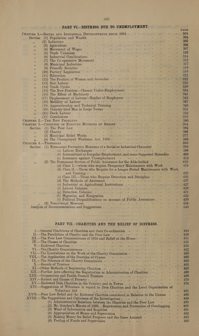 ‘Vill PART VI—DISTRESS DUE TO UNEMPLOYMENT. Section ie 9 (1) Population and pv ent : (2) Industries - : ; - ; ; F : 3 (8) Agriculture . - ; - : r 7 [ - - (4) Movement of Wases : - - ; : : ‘ - ) Trade Unionism - . - - - - - - - ) Industrial Combinations - - ) The Co-operative Movement - : : : : : - ) Municipal Industries : : Friendly Societies (5 (6 (7 ( (9) 10) Factory Ss lee 11) 8 9 (10 (11) Education : (12) The Position of Wortieti aiid J deanitad - (13) Boy Labour - - &gt; (14) Trade Cycles (15) The New Probleme Chronts Unde ‘Employment (16) The Effect of Machinery - (17) Displacement of leh of Employers (18) Mobility of Labour - - (19) Apprenticeship and Mschiichl Tivdinivis (20) Country-bred Men in Re Towns - (21) Dock Labour : (22) Conclusions - : - - : - - tb : - .—Tue New PROBLEMS - : : - ; - - CHAPTER 2 i CHAPTER 3.—CRITICISM OF EXISTING Mirrops OF Rumi . : - - : - Section (1) The Poor Law - - - - - : (2) Charity - : - - : % (3) Municipal Relief Wore: - - ; : - - - “ (4) The Unemployed Workmen Act, 1905 - - - - : - - - CHAPTER 4.—PROPOSALS - - - - - Section (1) Permanent Prewhoe Moaeiicos of a Social or Foidt Fie ikradeed - 3) 39 (a) Labour Exchanges - 2 4 4 {Ane} (c) Insurance against Unemployment - - - (2) The Permanent System of Public Assistance for the Atel paisa - - and Training - - - (c) Class ITI.—Those who Require Biateritiok ae Discipline ; d) The Methods of Assistance - S : ) Industrial or Agricultural, Tasbieabionie - : : ; : ) Labour Colonies - - - . - - - : g) Detention Colonies e / oni See i) Migration and Emigration - (2) Political Disqualifications on Foc ih of Pubite Na ach eee (3) Transitional Measures - - - : - - . - -  PART VII.-CHARITIES AND THE RELIEF OF DISTRESS. II.—The Parallelism of Charity and the Poor Law - - IV.—The Classes ot Charities - - - “ - V.—Endowed Charities - . : - : . : - VI.—The,Charity Commissioners —- - - VII.—The Limitations on the Work of the Cunaith Csininteieolt : VII.—The Application of the Doctrine of Cypres - - . TX.—The Schemes of the Charity Commission - - - ; X.—Boards of Trustees - . 5 3 : . XJ.—Other Methods of Registering Chace - XIIJ.—Corporation and Parish Council Trustees - F = XIV.—Extent and Causes of Poverty - - XV.—Endowed Dole Charities in the Country set in sree - Voluntary Aid - - XVIII.—The Suggestions and Criticisms of the Investigators ; - (2 (3) Want of Information and Inquiries. - - a (4) Appropriation of Means and Supervision — - (5 ( 6) Pooling of Funds and Supervision - - - PAGE 304 304 305 306 307 310 314 315 317 318 318 321 322 325 328 334 341 343 347 348 351 352 359 360 364 364 366 377 383 396 396 396 406 412 422 424 426 426° 427 427 428 431 432 433 434 440 448 450 451 455 456 457 458 460 463 465 466 468 469 470 476 481 485 488 489 489 49] 492 493 495