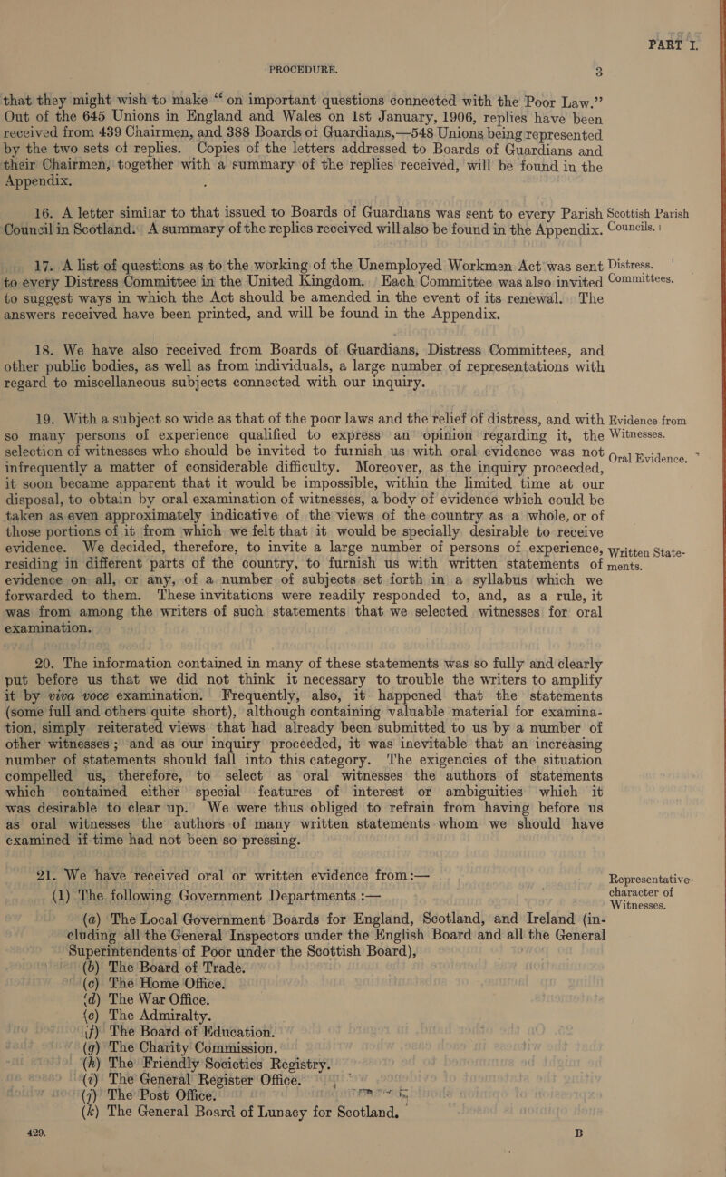 PROCEDURE. a that they might wish to make “on important questions connected with the Poor Law.” Out of the 645 Unions in England and Wales on Ist January, 1906, replies have been received from 439 Chairmen, and 388 Boards of Guardians,—548 Unions being represented by the two sets of replies. Copies of the letters addressed to Boards of Guardians and their Chairmen, together with a summary of the replies received, will be found in the Appendix. | 16. A letter similar to that issued to Boards of Guardians was sent to every Parish Scottish Parish Council in Scotland. A summary of the replies received will also be found in the Appendix. Councils. _ 17. A list of questions as to the working of the Unemployed Workmen Act was sent Distress. to every Distress Committee in the United Kingdom. Each Committee was also invited Committees. to suggest ways in which the Act should be amended in the event of its renewal. The answers received have been printed, and will be found in the Appendix. 18. We have also received from Boards of Guardians, Distress Committees, and other public bodies, as well as from individuals, a large number of representations with regard to miscellaneous subjects connected with our inquiry. 19. With a subject so wide as that of the poor laws and the relief of distress, and with Evidence from so many persons of experience qualified to express’ an’ opinion regarding it, the Witnesses. selection of witnesses who should be invited to furnish us with oral evidence was not 4 : : ‘ ; : ; ral Evidence. infrequently a matter of considerable difficulty. Moreover, as the inquiry procecded, it soon became apparent that it would be impossible, within the limited time at. our disposal, to obtain by oral examination of witnesses, a body of evidence which could be taken as even approximately indicative of the views of the country as a whole, or of those portions of it from which we felt that it would be specially desirable to receive evidence. We decided, therefore, to invite a large number of persons of experience, written State- residing in different parts of the country, to furnish us with written statements of ments. evidence on all, or any, of a number of subjects set forth in a syllabus which we forwarded to them. These invitations were readily responded to, and, as a rule, it was from among the writers of such statements that we selected witnesses for oral examination. 20. The information contained in many of these statements was so fully and clearly put before us that we did not think it necessary to trouble the writers to amplify it by viva voce examination. Frequently, also, it happened that the statements (some full and others quite skort), although containing valuable material for examina- tion, simply reiterated views that had already been submitted to us by a number of other witnesses’; ‘and as our inquiry proceeded, it was inevitable that an increasing number of statements should fall into this category. The exigencies of the situation compelled us, therefore, to select as oral witnesses the authors of statements which contained either special features of interest or ambiguities which it was desirable to clear up. We were thus obliged to refrain from having before us as oral witnesses the authors of many written statements. whom we should have examined if time had not been so pressing. 3 21. We have received oral or written evidence from:— Representative- (1) The following Government Departments :— character of | Witnesses. (a) The Local Government Boards for England, Scotland, and Ireland (in- cluding all the General Inspectors under the English Board and all the General Superintendents of Poor under the Scottish Board), - (6) The Board of Trade. (ec) The Home Office. (d) The War Office. {e) The Admiralty. | if) The Board of Education. (g) The Charity Commission. (h) The Friendly Societies Registry. --(a)' The General Register Office. mt (k) The General Board of Lunacy for Scotland. 