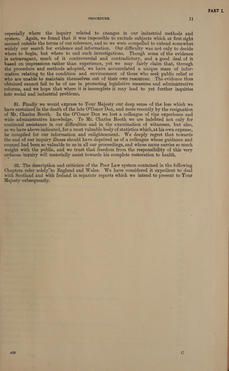 especially where the inquiry related to changes in our industrial methods and system. Again, we found that it was impossible to exclude subjects which at first sight seemed outside the terms of our reference, and so we were compelled to extend somewhat widely our search for evidence and information. Our difficulty was not only to decide where to begin, but where to end such investigations. Though some of the evidence is extravagant, much of it controversial and contradictory, and a good deal of it based on impressions rather than experience, yet we may fairly claim that, through the procedure and methods adopted, we have accumulated a unique mass of infor- mation relating to the condition and environment of those who seek public relief or who are unable to maintain themselves out of their own resources. The evidence thus obtained cannot fail to be of use in promoting legislative measures and administrative reforms, and we hope that where it is incomplete it may lead to yet further inquiries into social and industrial problems. 51. Finally we would express to Your Majesty our deep sense of the loss which we have sustained in the death of the late O’Conor Don, and more recently by the resignation of Mr. Charles Booth. In the O’Conor Don we lost a colleague of ripe experience and wide administrative knowledge. To Mr. Charles Booth we are indebted not only for continual assistance in our difficulties and in the examination of witnesses, but also, as we have above indicated, for a most valuable body of statistics which, at his own expense, he compiled for our information and enlightenment. We deeply regret that towards the end of our inquiry illness should have deprived us of a colleague whose guidance and counsel had been so valuable to us in all our proceedings, and whose name carries so much weight with the public, and we trust that freedom from the responsibility of this very arduous inquiry will materially assist towards his complete restoration to health, _ 52. The description and criticism of the Poor Law system contained in the following Chapters refer solely’to England and Wales. We have considered it expedient to deal with Scotland and with Ireland in separate reports which we intend to present to Your Majesty subsequently. 429. C PART I,  