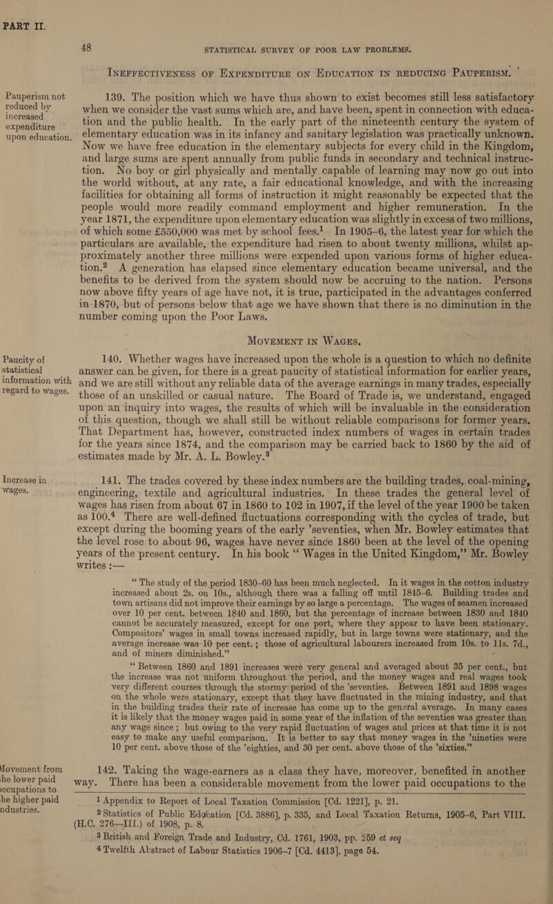 Pauperism not reduced by increased expenditure upon education. Paucity of statistical information with regard to wages. Increase in wages. ovement from he lower paid yecupations to he higher paid ndustries. 48 STATISTICAL SURVEY OF POOR LAW PROBLEMS. INEFFECTIVENESS OF EXPENDITURE ON EDUCATION IN REDUCING PAUPERISM. ” 139. The position which we have thus shown to exist becomes still less satisfactory when we consider the vast sums which are, and have been, spent in connection with educa- tion and the public health. In the early part of the nineteenth century the system of elementary education was in its infancy and sanitary legislation was practically unknown. Now we have free education in the elementary subjects for every child in the Kingdom, and large sums are spent annually from public funds in secondary and technical instruc- tion. No boy or girl physically and mentally capable of learning may now go out into the world without, at any rate, a fair educational knowledge, and with the increasing facilities for obtaining all forms of instruction it might reasonably be expected that the people would more readily command employment and higher remuneration. In the year 1871, the expenditure upon elementary education was slightly in excess of two millions, of which some £550,000 was met by school fees.!. In 1905-6, the latest year for which the particulars are available, the expenditure had risen to about twenty millions, whilst ap- proximately another three millions were expended upon various forms of higher educa- tion. A generation has elapsed since elementary education became universal, and the benefits to be derived from the system should now be accruing to the nation. Persons now above fifty years of age have not, it is true, participated in the advantages conferred in-1870, but of persons below that age we have shown that there is no diminution in the number coming upon the Poor Laws. MovEMENT IN WAGES. 140. Whether wages have increased upon the whole is a question to which no definite answer can be given, for there is a great paucity of statistical information for earlier years, and we are still without any reliable data of the average earnings in many trades, especially those of an unskilled or casual nature. The Board of Trade is, we understand, engaged upon an inquiry into wages, the results of which will be invaluable in the consideration of this question, though we shall still be without reliable comparisons for former years. That Department has, however, constructed index numbers of wages in certain trades for the years since 1874, and the comparison may be carried back to 1860 by the aid of estimates made by Mr, A. L. Bowley.® | 141, The trades covered by these index numbers are the building trades, coal-mining, engineering, textile and agricultural industries. In these trades the general level of wages has risen from about 67 in 1860 to 102 in 1907, if the level of the year 1900 be taken as 100.4 There are well-defined fluctuations corresponding with the cycles of trade, but except during the booming years of the early ’seventies, when Mr. Bowley estimates that the level rose to about 96, wages have never since 1860 been at the level of the opening years of the present century. In his book ‘“‘ Wages in the United Kingdom,”’ Mr. Bowley writes :— “The study of the period 1830-60 has been much neglected. In it wages in the cotton industry increased about 2s. on 10s., although there was a falling off until 1845-6. Building trades and town artisans did not improve their earnings by so large a percentage. The wages of seamen increased over 10 per cent. between 1840 and 1860, but the percentage of increase between 1830 and 1840 cannot be accurately measured, except for one port, where they appear to have been stationary. Compositors’ wages in small towns increased rapidly, but in large towns were stationary, and the average increase was-10 per cent.; those of agricultural labourers increased from 10s. to 11s. 7d., and of miners diminished.” ““ Between 1860 and 1891 increases weré very general and averaged about 35 per cent., but the increase was not uniform throughout the period, and the money wages and real wages took very different courses through the stormy period of the ’seventies. Between 1891 and 1898 wages on the whole were stationary, except that they have fluctuated in the mining industry, and that in the building trades their rate of increase has come up to the general average. In many cases it is likely that the money wages paid in some year of the inflation of the seventies was greater than any wage since; but owing to the very rapid fluctuation of wages and prices at that time it is not - easy to make any useful comparison. It is better to say that money wages in the ’nineties were 10 per cent. above those of the eighties, and 30 per cent. above those of the ’sixties.” 142, Taking the wage-earners as a class they have, moreover, benefited in another way. ‘There has been a considerable movement from the lower paid occupations to the 1 Appendix to Report of Local Taxation Commission [Cd. 1221], p. 21. . 2 Statistics of Public Edacation [Cd. 3886], p. 335, and Local Taxation Returns, 1905-6, Part VIII. (H.C. 276-——ITI.) of 1908, p. 8. _3 British and F oreign Trade and Industry, Cd. 1761, 1903, pp. 259 et seq 