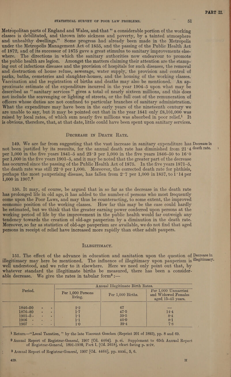 Metropolitan parts of England and Wales, and that “ a considerable portion of the working classes is debilitated, and thrown into sickness and poverty, by a tainted atmosphere and unhealthy dwellings.’”” Some progress had already been made in the Metropolis under the Metropolis Management Act of 1855, and the passing of the Public Health Act of 1872, and of its successor of 1875 gave a great stimulus to sanitary improvements else- where. The directions in which the sanitary authorities now endeavour to promote the public health are legion. Amongst the matters claiming their attention are the stamp- ing out of infectious diseases and the provision of hospitals for such diseases, the removal and destruction of house refuse, sewerage, water supply, the provision and control of parks, baths, cemeteries and slaughter-houses, and the housing of the working classes. Vaccination and the registration of births and deaths may also be mentioned. An ap- proximate estimate of the expenditure incurred in the year 1904-5 upon what may be described as “sanitary services’ gives a total of nearly sixteen millions, and this does not include the scavenging or lighting of streets, or the full cost of the remuneration of officers whose duties are not confined to particular branches of sanitary administration. What the expenditure may have been in the early years of the nineteenth century we are unable to say, but it may be pointed out that in the year 1841 only £8,101,000 was raised by local rates, of which sum nearly five millions was absorbed in poor relief! It is obvious, therefore, that, at that date, little could have been spent upon sanitary services. DECREASE IN DEATH RATE. PART II. per 1,000 in the five years 1841-5 and 23°3 per 1,000 in the five years 1846-50 to 16°0 per 1,000 in the five years 1901-5, and it may be noted that the greater part of the decrease has occurred since the passing of the Public Health Act of 1875. In the five years 1871-5, the death rate was still 22°0 per 1,000. Moreover, the corrected death rate for phthisis, perhaps the most pauperising disease, has fallen from 2°7 per 1,000 in 1857, to 1°14 per 1,000 in 1907.? 150. It may, of course, be argued that in so far as the decrease in the death rate has prolonged life in old age, it has added to the number of persons who most frequently come upon the Poor Laws, and may thus be counteracting, to some extent, the improved economic position of the working classes. How far this may be the case could hardly be estimated, but we think that the greater earning power conferred upon persons at the working period of life by the improvement in the public health would far outweigh any tendency towards the creation of old-age pauperism by a diminution in the death rate. Moreover, so far as statistics of old-age pauperism are available, we do not find that aged. persons in receipt of relief have increased more rapidly than other adult paupers. ILLEGITIMACY. well understood, and we refer to it elsewhere. Here we need only point out that, by whatever standard the illegitimate births be measured, there has been a consider- able decrease. We give the rates in tabular form’ :—   Annual Illegitimate Birth Rates.   Period. Peet O00) Persons Per 1,000 Unmarried ‘iyi Per 1,000 Births. and Widowed Females &amp;: aged 15-45 years. 1846-50 - - 2°2 67 — 1876-80 - - iy AT‘5 14-4 1901-5 - - - js 39°5 8-4 1906 - - 11 40-0 8-1 1907 - 1:0 39°4 78   1 Return—“ Local Taxation, ” by the late Viscount Goschen (Reprint 201 of 1893), pp. 8 and 69. 2 Annual Report of Registrar-General, 1907 [Cd. 4464]. p.ci. Supplement to 65th Annual Report of Registrar-General, 1891-1900, Part I. [Cd. 2618], chart facing p. xciv. t 3 Annual Report of Registrar-General, 1907 [Cd. 4464], pp. xxxl., 5, 6. — 429, H  