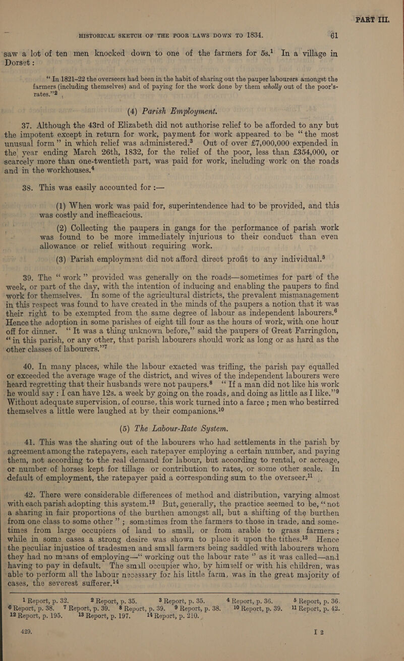 saw a lot of ten men knocked down to one of the farmers for 5s.1 In a village in Dorset : ** In 1821-22 the overseers had been in the habit of sharing out the pauper labourers amongst the farmers (including themselves) and of paying for the work done by them wholly out of the poor’s- rates.”2 , (4) Parish Employment. 37. Although the 43rd of Elizabeth did not authorise relief to be afforded to any but the impotent except in return for work, payment for work appeared to be “‘the most unusual form” in which relief was administered.2 Out of over £7,000,000 expended in the' year ending March 26th, 1832, for the relief of the poor, less than £354,000, or and in the workhouses.* 38. This was easily accounted for :— (1) When work was paid for, superintendence had to be provided, and this was costly and inefficacious. (2) Collecting the paupers in gangs for the performance of parish work was found to be more immediately injurious to their conduct than even allowance or relief without requiring work. (3) Parish employment did not afford direct profit to any individual.® 39. The “ work” provided was generally on the roads—sometimes for part of the week, or part of the day, with the intention of inducing and enabling the paupers to find work for themselves. In some of the agricultural districts, the prevalent mismanagement in this respect was found to have created in the minds of the paupers a notion that it was their right to be exempted from the same degree of labour as independent labourers.® Hencethe adoption in some parishes of eight till four as the hours of work, with one hour off for dinner. ‘‘ It was a thing unknown before,” said the paupers of Great Farringdon, ‘in this parish, or any other, that parish labourers should work as long or as hard as the other classes of labourers.””” 40. In many places, while the labour exacted was trifling, the parish pay equalled or exceeded the average wage of the district, and wives of the independent labourers were Without adequate supervision, of course, this work turned into a farce ; men who bestirred themselves a little were laughed at by their companions.?° (5) The Labour-Rate System. 41, This was the sharing out of the labourers who had settlements in the parish by agreement among the ratepayers, each ratepayer employing a certain number, and paying them, not according to the real demand for labour, but according to rental, or acreage, or number of horses kept for tillage or contribution to rates, or some other scale. In default of employment, the ratepayer paid a corresponding sum to the overseer. 42. There were considerable differences of method and distribution, varying almost with each parish adopting this system.!* But, generally, the practice seemed to be, “not a sharing in fair proportions of the burthen amongst all, but a shifting of the burthen from one class to some other ”’ ; sometimes from the farmers to those in trade, and some- times from large occupiers of land to small, or from arable to grass farmers ; while in some cases a strong desire was shown to place it upon the tithes. Hence they had no mzans of employing—“ working out the labour rate ° as it was called—and ‘able to perform all the labour necessary for his little farm, was in the great majority ot cases, the severest sufferer.14  © Report, p. 38. 7 Report, p. 39. 8 Report, p. 39. 9 Report, p. 38. | 10 Report, p. 39. 1 Report, p. 42.