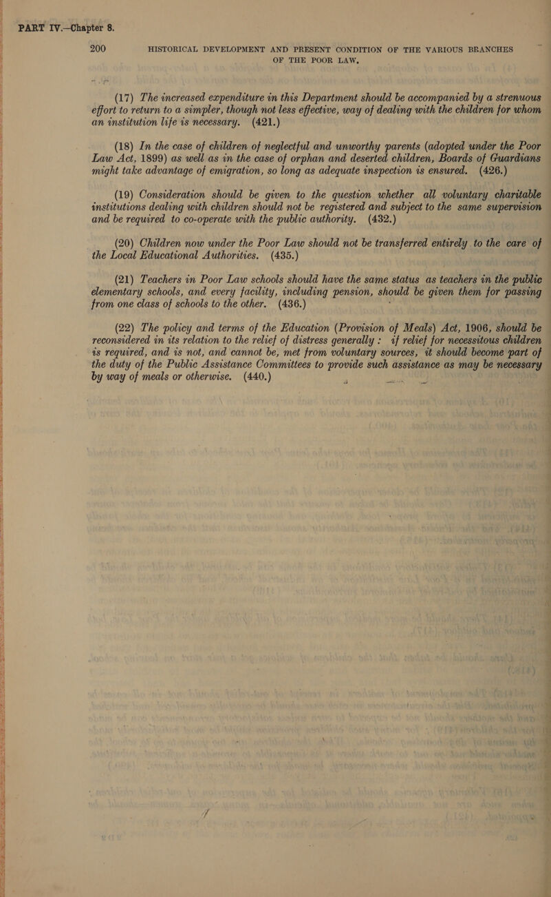 Eee gr ee i ee SE ie ee De ee ee, fe ee Ee as ee ES ie Bree ta ee = Sees ta Se eS. Xe Saree Sst eS Ss 3 55 io PART Iv.—Chapter 8. 200 HISTORICAL DEVELOPMENT AND PRESENT CONDITION OF THE VARIOUS BRANCHES OF THE POOR LAW, (17) The increased expenditure in this Department should be accompanied by a strenuous effort to return to a simpler, though not less effective, way of dealing with the children for whom an institution life is necessary. (421.) (18) In the case of children of neglectful and unworthy parents (adopted under the Poor Law Act, 1899) as well as in the case of orphan and deserted children, Boards of Guardians might take advantage of emigration, so long as adequate inspection 1s ensured. (426.) (19) Consideration should be given to the question whether all voluntary charitable institutions dealing with children should not be registered and subject to the same supervision and be required to co-operate with the public authority. (432.) (20) Children now under the Poor Law should not be transferred entirely _to the care of the Local Educational Authorities. (435.) (21) Teachers in Poor Law schools should have the same status as teachers in the public elementary schools, and every facility, including pension, should be given them for passing from one class of schools to the other. (436.) (22) The policy and terms of the Education (Provision of Meals) Act, 1906, should be reconsidered in its relation to the relief of distress generally : if relref for necessitous children as required, and is not, and cannot be, met from voluntary sources, wt should become part of the duty of the Public Assistance Committees to provide such assistance as may be necessary by way of meals or otherwise. (440.)