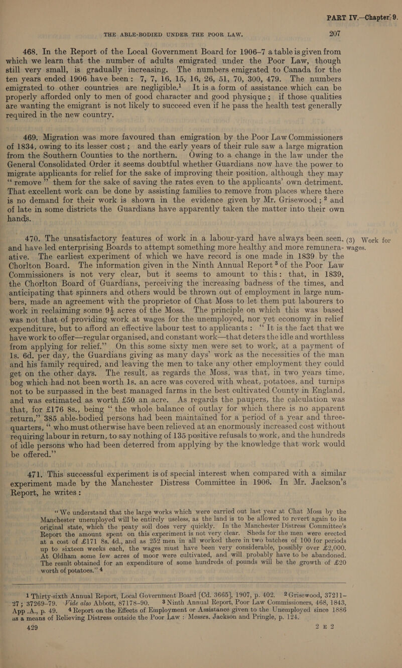 THE ABLE-BODIED UNDER THE POOR LAW. 207 468. In the Report of the Local Government Board for 1906-7 a table is given from which we learn that the number of adults emigrated under the Poor Law, though still very small, is gradually increasing. The numbers emigrated to Canada for the ten years ended 1906 have been: 7, 7, 16, 15, 16, 26, 51, 70, 300, 479. The numbers emigrated to other countries are negligible.1 It is a form of assistance which can be properly afforded only to men of good character and good physique; if those qualities are wanting the emigrant is not likely to succeed even if he pass the health test generally required in the new country. 469, Migration was more favoured than emigration by the Poor Law Commissioners ot 1834, owing to its lesser cost; and the early years of their rule saw a large migration from the Southern Counties to the northern. Owing to a change in the law under the General Consolidated Order it seems doubtful whether Guardians now have the power to migrate applicants for relief for the sake of improving their position, although they may ‘“‘remove ”’ them for the sake of saving the rates even to the applicants’ own detriment. That excellent work can be done by assisting families to remove from places where there is no demand for their work is shown in the evidence given by Mr. Grisewood; ? and of late in some districts the Guardians have apparently taken the matter into their own hands. 470. The unsatisfactory features of work in a labour-yard have always been seen, (3) Work for and have led enterprising Boards to attempt something more healthy and more remunera- wages. ative. The earliest experiment of which we have record is one made in 1839 by the Chorlton Board. The information given in the Ninth Annual Report? of the Poor Law Commissioners is not very clear, but it seems to amount to this: that, in 1839, the Chorlton Board of Guardians, perceiving the increasing badness of the times, and anticipating that spinners and others would be thrown out of employment in large num- bers, made an agreement with the proprietor of Chat Moss to let them put labourers to work in reclaiming some 94 acres of the Moss. ‘The principle on which this was based was not that of providing work at wages for the unemployed, nor yet economy in relief expenditure, but to afford an effective labour test to applicants: “ It is the fact that we have work to offer—regular organised, and constant work—that deters the idle and worthless from applying for relief.”’ On this some sixty men were set to work, at a payment of Is. 6d. per day, the Guardians giving as many days’ work as the necessities of the man and his family required, and leaving the men to take any other employment they could get on the other days. The result, as regards the Moss, was that, in two years time, bog which had not been worth 1s. an acre was covered with wheat, potatoes, and turnips not to be surpassed in the best managed farms in the best cultivated County in England, and was estimated as worth £50 an acre. As regards the paupers, the calculation was that, for £176 8s., being “the whole balance of outlay for which there is no apparent return,” 385 able-bodied persons had been maintained for a period of a year and three- quarters, “‘ who must otherwise have been relieved at an enormously increased cost without requiring labour in return, to say nothing of 135 positive refusals to work, and the hundreds of idle persons who had been deterred from applyimg by the knowledge that work would be offered.”’ 471. This successful experiment is of special interest when compared with a similar experiment made by the Manchester Distress Committee in 1906. In Mr. Jackson’s Report, he writes : “We understand that the large works which were carried out last year at Chat Moss by the Manchester unemployed will be entirely useless, as the land is to be allowed to revert again to its original state, which the peaty soil does very quickly. In the Manchester Distress Committee’s Report the amount spent on this experiment is not very clear. Sheds for the men were erected at a cost of £171 8s. 4d., and as 252 men in all worked there in two batches of 100 for periods up to sixteen weeks each, the wages must have been very considerable, possibly over £2,000. At Oldham some few acres of moor were cultivated, and will probably have to be abandoned. The result obtained for an expenditure of some hundreds of pounds will be the growth of £20 worth of potatoes.” 4   1 Thirty-sixth Annual Report, Local Government Board (Cd. 3665], 1907, p. 402. 2 Grisewood, 37211- 27; 37269-79. Vide also Abbott, 87178-90. 3 Ninth Annual Report, Poor Law Commissioners, 468, 1843, App .A., p. 49. | 4 Report on the Effects of Employment or Assistance given to the Unemployed since 1886 us a means of Relieving Distress outside the Poor Law : Messrs. Jackson and Pringle, p. 124. 429 , Dean,