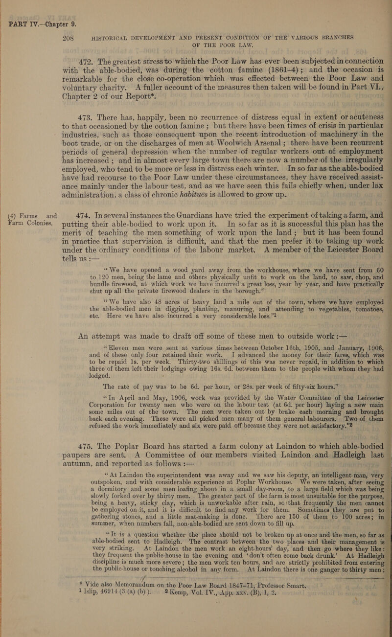   a a (4) Farms and Farm Colonies. 208 HISTORICAL DEVELOPMENT AND PRESENT CONDITION OF THE VARIOUS BRANCHES OF THE POOR LAW. 472. The greatest stress to which the Poor Law has ever been subjected in connection with the able-bodied, was during the cotton famine (1861-4); and the occasion is remarkable for the close co-operation which was effected between the Poor Law and voluntary charity. A fuller account of the measures then taken will be found in Part VI., Chapter 2 of our Report*. 473. There has, happily, been no recurrence of distress equal in extent or acuteness to that occasioned by the cotton famine ; but there have been times of crisis in particular industries, such as those consequent upon the recent introduction of machinery in the boot trade, or on the discharges of men at Woolwich Arsenal; there have been recurrent periods of general depression when the number of regular workers out of employment has increased ; and in almost every large town there are now a number of the irregularly employed, who tend to be more or less in distress each winter. In so far as the able-bodied have had recourse to the Poor Law under these circumstances, they have received assist- ance mainly under the labour test, and as we have seen this fails chiefly when, under lax administration, a class of chronic habitués is allowed to grow up. 474, In several instances the Guardians have tried the experiment of taking a farm, and putting their able-bodied to work upon it. In so far as it is successful this plan has the merit of teaching the men something of work upon the land; but it has been found in practice that supervision is difficult, and that the men prefer it to taking up work under the ordinary conditions of the labour market. A member of the Leicester Board — tells us :— : ‘‘We have opened a wood yard away from the workhouse, where we haye sent from 60 — to 120 men, being the lame and others physically unfit to work on the land, to saw, chop, and bundle firewood, at which work we have incurred a great loss, year by year, and have practically shut up all the private firewood dealers in the borough.” “We have also 48 acres of heavy land a mile out of the town, where we have employed j the able-bodied men in digging, planting, manuring, and attending to vegetables, tomatoes, etc. Here we have also incurred a very considerable loss.”1 An attempt was made to drait off some of these men to outside work :— ‘“‘Hleven men were sent at various times between October 16th, 1905, and January, 1906, and of these only four retained their work. I advanced the money for their fares, which was — to be repaid ls. per week. Thirty-two shillings of this was never repaid, in addition to which — three of them left their lodgings owing 16s. 6d. between them to the people with whom they had lodged. : The rate of pay was to be 6d. per hour, or 28s. per week of fifty-six hours.” “Tn April and May, 1906, work was provided by the Water Committee of the Leicester Corporation for twenty men who were on the labour test (at 6d. per hour) laying a new main some miles out of the town. The men were taken out by brake each morning and brought back each evening. These were all picked men many of them general labourers. Two of them refused the work immediately and six were paid off because they were not satisfactory.” 475. The Poplar Board has started a farm colony at Laindon to which able-bodied paupers are sent. A Committee of our members visited Laindon and Hadleigh last autumn, and reported as follows :— ‘“‘ At Laindon the superintendent was away and we saw his deputy, an intelligent man, very — outspoken, and with considerable experience at’ Poplar Workhouse. We were taken, after seeing a dormitory and some men loafing about in a small day-room, to a large field which was being — slowly forked over by thirty men. The greater part of the farm is most unsuitable for the purpose, being a heavy, sticky clay, which is unworkable after rain, so|that frequently the men cannot be employed on it, and it is difficult to find any work for them. Sometimes they are put to — gathering stones, and a little mat-making is done. There are 150 of them to 100 acres; in summer, when numbers fall, non-able-bodied are sent down to fill up. “Tt is a question whether the place should not be broken up at once and the men, so far as _ able-bodied sent to Hadleigh. The contrast between the two places and their management is very striking. At Laindon the men work an eight-hours’ day, and then go where they like: — they frequent the public-house in the evening and ‘don’t often come back drunk.’ At Hadleigh — discipline is much more severe; the men work ten hours, and are strictly prohibited from entering the public-house or touching alcohol in any form. At Laindon there is one ganger to thirty men ;  * Vide also Memorandum on the Poor Law Board 1847-71, Professor Smart.  