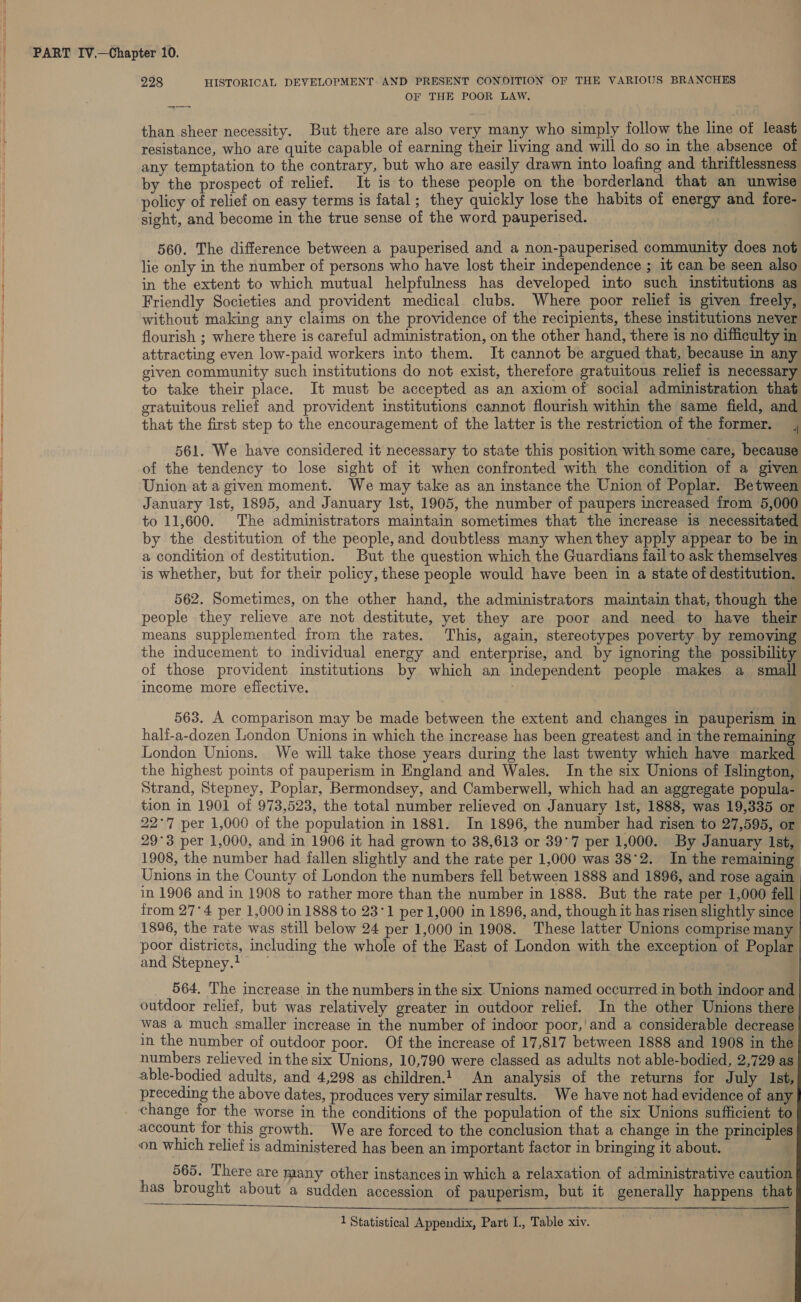 { 4 228 HISTORICAL DEVELOPMENT. AND PRESENT CONDITION OF THE VARIOUS BRANCHES OF THE POOR LAW. than sheer necessity. But there are also very many who simply follow the line of least resistance, who are quite capable of earning their living and will do so in the absence of any temptation to the contrary, but who are easily drawn into loafing and thriftlessness by the prospect of relief. It is to these people on the borderland that an unwise policy of relief on easy terms is fatal; they quickly lose the habits of energy and {fore- sight, and become in the true sense of the word pauperised. 560. The difference between a pauperised and a non-pauperised community does not lie only in the number of persons who have lost their independence ; it can be seen also in the extent to which mutual helpfulness has developed into such institutions as Friendly Societies and provident medical clubs. Where poor relief is given freely, without making any claims on the providence of the recipients, these institutions never flourish ; where there is careful administration, on the other hand, there is no difficulty in attracting even low-paid workers into them. It cannot be argued that, because in any given community such institutions do not exist, therefore gratuitous relief is necessary to take their place. It must be accepted as an axiom of social administration that gratuitous relief and provident institutions cannot flourish within the same field, and that the first step to the encouragement of the latter is the restriction of the former. 561. We have considered it necessary to state this position with some care, because of the tendency to lose sight of it when confronted with the condition of a given Union at a given moment. We may take as an instance the Union of Poplar. Between January Ist, 1895, and January Ist, 1905, the number of paupers increased from 5,000 to 11,600. The administrators maintain sometimes that the increase is necessitated by the destitution of the people, and doubtless many when they apply appear to be in a condition of destitution. But the question which the Guardians fail to ask themselves is whether, but for their policy, these people would have been in a state of destitution. 562. Sometimes, on the other hand, the administrators maintain that, though the people they relieve are not destitute, yet they are poor and need to have their means supplemented from the rates. This, again, stereotypes poverty by removing the inducement to individual energy and enterprise, and by ignoring the possibility of those provident institutions by which an independent people makes a small income more efiective. 563. A comparison may be made between the extent and changes in pauperism in half-a-dozen London Unions in which the increase has been greatest and in the remaining London Unions. We will take those years during the last twenty which have marked the highest points of pauperism in England and Wales. In the six Unions of Islington, Strand, Stepney, Poplar, Bermondsey, and Camberwell, which had an aggregate popula- tion in 1901 of 973,523, the total number relieved on January 1st, 1888, was 19,335 or 22°7 per 1,000 of the population in 1881. In 1896, the number had risen to 27,595, or 29°3 per 1,000, and in 1906 it had grown to 38,613 or 39°7 per 1,000. By January Ist, 1908, the number had fallen slightly and the rate per 1,000 was 38°2. In the remaining Unions in the County of London the numbers fell between 1888 and 1896, and rose again in 1906 and in 1908 to rather more than the number in 1888. But the rate per 1,000 fell from 27°4 per 1,000 in 1888 to 23°1 per 1,000 in 1896, and, though it has risen slightly since 1896, the rate was still below 24 per 1,000 in 1908. These latter Unions comprise many poor districts, including the whole of the Hast of London with the exception of Poplar and Stepney.t ~ 564. The increase in the numbers in the six. Unions named occurred in both indoor and outdoor relief, but was relatively greater in outdoor relief. In the other Unions there was a much smaller increase in the number of indoor poor,'and a considerable decrease in the number of outdoor poor. Of the increase of 17,817 between 1888 and 1908 in the numbers relieved in the six Unions, 10,790 were classed as adults not able-bodied, 2,729 as able-bodied adults, and 4,298 as children.) An analysis of the returns for July 1st, preceding the above dates, produces very similar results. We have not had evidence of any change for the worse in the conditions of the population of the six Unions sufficient to on which relief is administered has been an important factor in bringing it about. 565. There are many other instances in which a relaxation of administrative caution has brought about a sudden accession of pauperism, but it generally happens that AN SI OT OTs Ra gn ge Poutet «ARs eet eae