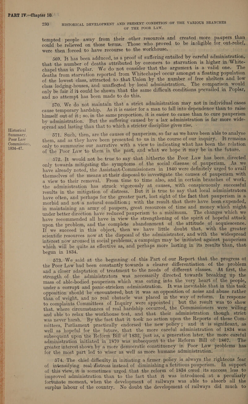 230 HISTORICAL DEVELOPMENT AND PRESENT CONDITION OF THE VARIOUS BRANCHES OF THE POOR LAW.  wd pee tempted people away from their other resources and created more paupers than could be relieved on those terms. Those who proved to be ineligible for out-relief, were then forced to have recourse to the workhouse. . + ou | 569. It has been adduced, as a proof of suffering entailed by careful administration, that the number of deaths attributed by coroners to starvation is higher in 'White- ;  ay ———— ROS arene, = ae chapel than in Poplar. We do not consider that the argument is a valid one. The deaths from starvation reported from Whitechapel occur amongst a floating population | of the lowest class, attracted to.that Union by the number of free shelters and low class lodging-houses, and unaffected by local administration. The comparison would only be fair if it could be shown ‘that the same difficult conditions prevailed in Poplar, and no attempt has boen made to do this. 570. We do not maintain that a strict administration may not in individual cases cause temporary hardship. As it is easier for a man to fall into dependence than to raise himself out of it; so, in the same proportion, it is easier to cause than to cure pauperism by administration. But the suffering caused by a lax administration is far more wide- spread and lasting than that to which a stricter discipline gives rise. - aes       | Historical ©| Summary, 571. Such, then, are the causes of pauperism, so far as we have been able to analyse il ‘sad Law them, and as they have been presented to us in the course of our inquiry. It remains. ih racy only to summarise our narrative with a view to indicating what has been the relation of the Poor Law to them in the past, and what we hope it may be in the future. 572. It would not be true to say that hitherto the Poor Law has been directed only towards mitigating the symptoms of the social disease of pauperism, As we have already noted, the Assistant-Commissioners in 1840 were definitely urged to avail themselves of the means at their disposal to investigate the causes of pauperism with a view to their removal. From time to time also, and in certain branches of work, the administration has struck vigorously at causes, with conspicuously successful results in the mitigation of distress. But it is true to say that local administrators have often, and perhaps for the greater part, lost sight of the fact that pauperism is a morbid and not a natural condition; with the result that there have been expended, in maintaining an army of paupers, great resources of time and money which might under better direction have reduced pauperism to a:‘minimum. The changes which we have recommended all have in view the strengthening of the spirit of hopeful attack upon the problem, and the complete abandonment of the attitude of acquiescence. If we succeed in this object, then we have little doubt that, with the greater scientific resources now at the disposal of the administrator, and with the widespread interest now aroused in social problems, a campaign may be initiated against pauperism which will be quite as effective as, and perhaps more lasting in its results than, that begun in 1834. 573. We said at the beginning of this Part of our Report that the progress ot the Poor Law had been constantly towards a clearer differentiation of the problem and a closer adaptation of treatment to the needs of different classes. At first, the strength of the administrators was necessarily directed towards breaking up the mass of able-bodied pauperism which was eating into the very heart of the people, under a corrupt and panic-stricken administration. It was inevitable that in this task opposition should be encountered, but 1t was an opposition of noise and abuse rather than of weight, and no real obstacle was placed in the way of reform. In response to complaints Committees of Inquiry were appointed ; but the result was to show that, where circumstances of real hardship occurred, the Commissioners were willing and able to relax the workhouse test, and that their administration though strict was never harsh. By the fact that it took no action upon the Reports of these Com- mittees, Parliament practically endorsed the new policy; and it is significant, as well as hopeful for the future, that the more careful administration of 1834 was subsequent upon the Reform Bill of 1832, just as, a generation later, the more careful administration initiated in 1870 was subsequent to the Reform Bill of 1867. The greater interest shown by a more democratic constituency in Poor Law problems has’ for the most part led to wiser as well as more humane administration.  574. The chief difficulty in initiating a firmer policy is always the righteous fear of intensifying real/distress instead of diminishing a fictitious pauperism. In support of this view, it is sometimes urged that the reform of 1834 owed its success less to improved administration than to the fact that it was introduced at a peculiarly fortunate moment, when the development of railways was able to absorb all the surplus labour of the country. No doubt the development of railways did much to 