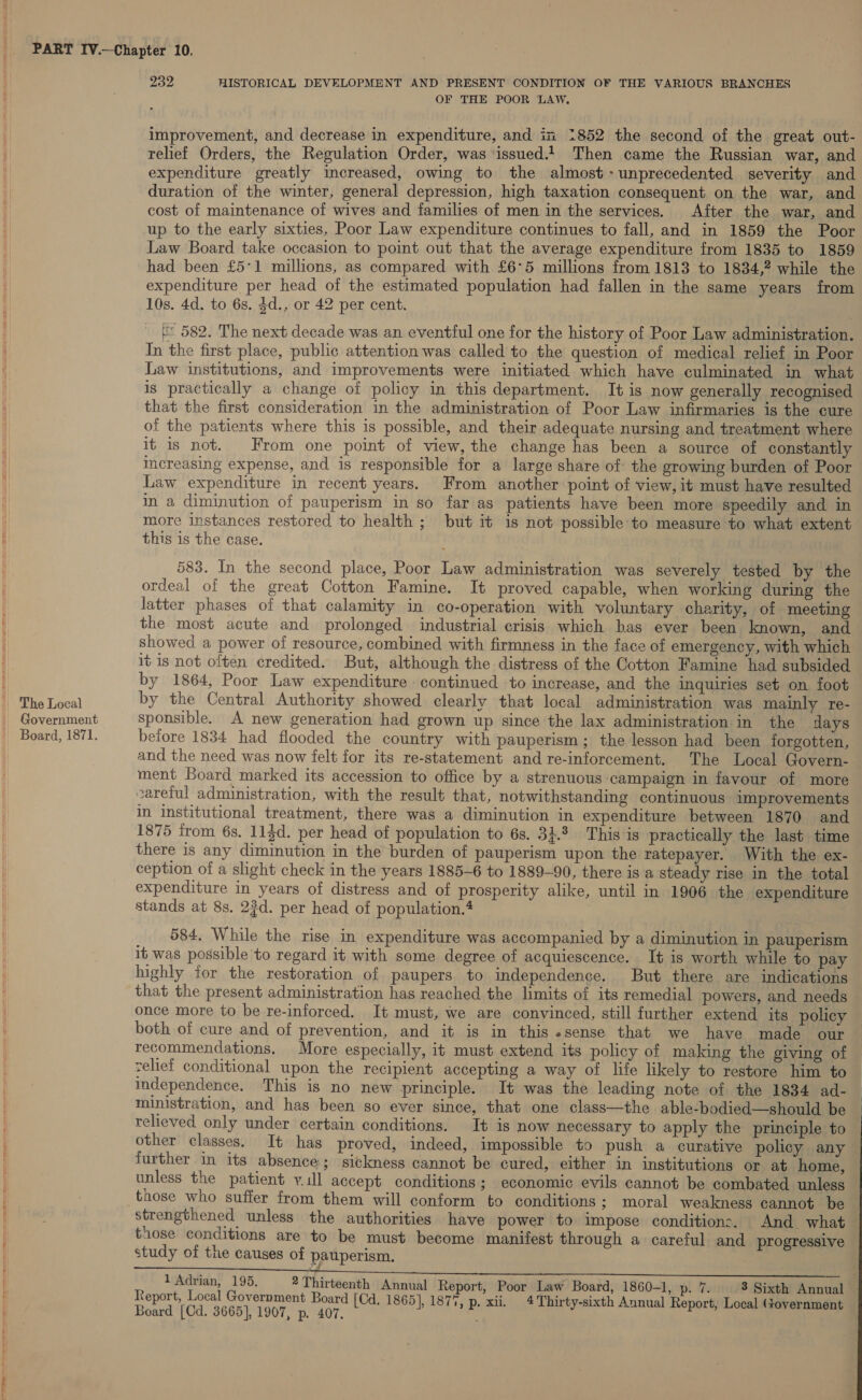 The Local Government Zon HISTORICAL DEVELOPMENT AND PRESENT CONDITION OF THE VARIOUS BRANCHES OF THE POOR LAW. improvement, and decrease in expenditure, and im 2852 the second of the great out- relief Orders, the Regulation Order, was issued.1 Then came the Russian war, and expenditure greatly increased, owing to the almost-unprecedented severity and duration of the winter, general depression, high taxation consequent on the war, and cost of maintenance of wives and families of men in the services. After the war, and up to the early sixties, Poor Law expenditure continues to fall, and in 1859 the Poor Law Board take occasion to point out that the average expenditure from 1835 to 1859 had been £5°1 millions, as compared with £6°5 millions from 1813 to 1834,? while the expenditure per head of the estimated population had fallen in the same years from 10s. 4d. to 6s. $d., or 42 per cent. 4 * 582. The next decade was an eventiul one for the history of Poor Law administration. In the first place, public attention was called to the question of medical relief in Poor Law institutions, and improvements were initiated which have culminated in what is practically a change of policy in this department. It is now generally recognised that the first consideration in the administration of Poor Law infirmaries is the cure of the patients where this is possible, and their adequate nursing and treatment where it is not. From one point of view, the change has been a source of constantly Increasing expense, and is responsible for a large share of: the growing burden of Poor Law expenditure in recent years. From another point of view, it must have resulted in a diminution of pauperism in so far as patients have been more speedily and in more instances restored to health; but it is not possible to measure to what extent this is the case. 583. In the second place, Poor Law administration was severely tested by the ordeal of the great Cotton Famine. It proved capable, when working during the latter phases of that calamity in co-operation with voluntary charity, of meeting the most acute and prolonged industrial crisis which bas ever been known, and showed a power of resource, combined with firmness in the face of emergency, with which it is not often credited. But, although the distress of the Cotton Famine had subsided by 1864, Poor Law expenditure continued to increase, and the inquiries set on foot by the Central Authority showed clearly that local administration was mainly re- sponsible. A new generation had grown up since the lax administration in the days before 1834 had flooded the country with pauperism; the lesson had been forgotten, and the need was now felt for its re-statement and re-inforcement. The Local Govern- ment Board marked its accession to office by a strenuous campaign in favour of more careful administration, with the result that, notwithstanding continuous improvements in institutional treatment, there was a diminution in expenditure between 1870 and 1875 irom 6s. 113d. per head of population to 6s. 34.3 This is practically the last time there is any diminution in the burden of pauperism upon the ratepayer. With the ex- ception of a slight check in the years 1885-6 to 1889-90, there is a steady rise in the total expenditure in years of distress and of prosperity alike, until in 1906 the expenditure stands at 8s. 23d. per head of population.* 584. While the rise in expenditure was accompanied by a diminution in pauperism it was possible to regard it with some degree of acquiescence. It is worth while to pay highly for the restoration of paupers to independence. But there are indications that the present administration has reached the limits of its remedial powers, and needs once more to be re-inforced. It must, we are convinced, still further extend its policy both of cure and of prevention, and it is in this «sense that we have made our recommendations. More especially, it must extend its policy of making the giving of zelief conditional upon the recipient accepting a way of life likely to restore him to independence. This is no new principle. It was the leading note of the 1834 ad- ministration, and has been so ever since, that one class—the able-bodied—should be relieved only under certain conditions. It is now necessary to apply the principle to other classes. It has proved, indeed, impossible to push a curative policy any further in its absence; sickness cannot be cured, either in institutions or at home, unless the patient y.ill accept conditions; economic evils cannot be combated unless those who suffer from them will conform to conditions ; moral weakness cannot be — strengthened unless the authorities have power to impose conditions. And. what those conditions are to be must become manifest through a careful and progressive study of the causes of pauperism.  1 Adrian, 195, 2 Thirteenth Annual Report, Poor Law Board, 1860-1, p. 7. 3 Sixth Annual | Report, Local Government Board [Cd. 1865], 1877, p. xii. 4 Thirty-sixth Annual Report, Local (tovernment Board [Cd. 3665], 1907, p. 407.