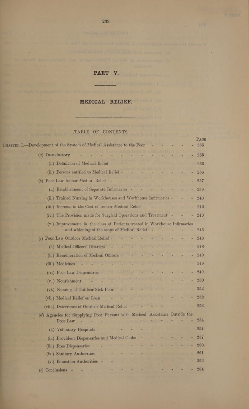 PART V. (a) Introductory - - soa’ : ; (i.) Definition of Medical Relief - — - (ii.) Persons entitled to Medical Relief - (>) Poor Law Indoor Medical Relief - - (i.) Establishment of Separate Infirmaries (c) Poor Law Outdoor Medical Relief - - (i.) Medical Officers’ Districts — - - _ (ii.) Remuneration of Medical Officers - (ili.) Medicines - - - tide (iv.) Poor Law Dispensaries - - - -(v.) Nourishment - = “ : + , ; (vi.) Nursing of Outdoor Sick Poor - (vii.) Medical Relief on Loan Lata (viii.) Deterrence of Outdoor Medical Relief Poor.Law. - - - - - (i.) Voluntary Hospitals - - ~— - (iii.) Free Dispensaries - - - (iv.) Sanitary Authorities - i . 7 (v.) Education Authorities - - z (e) Conclusions - : : 3 s z PAGE 235
