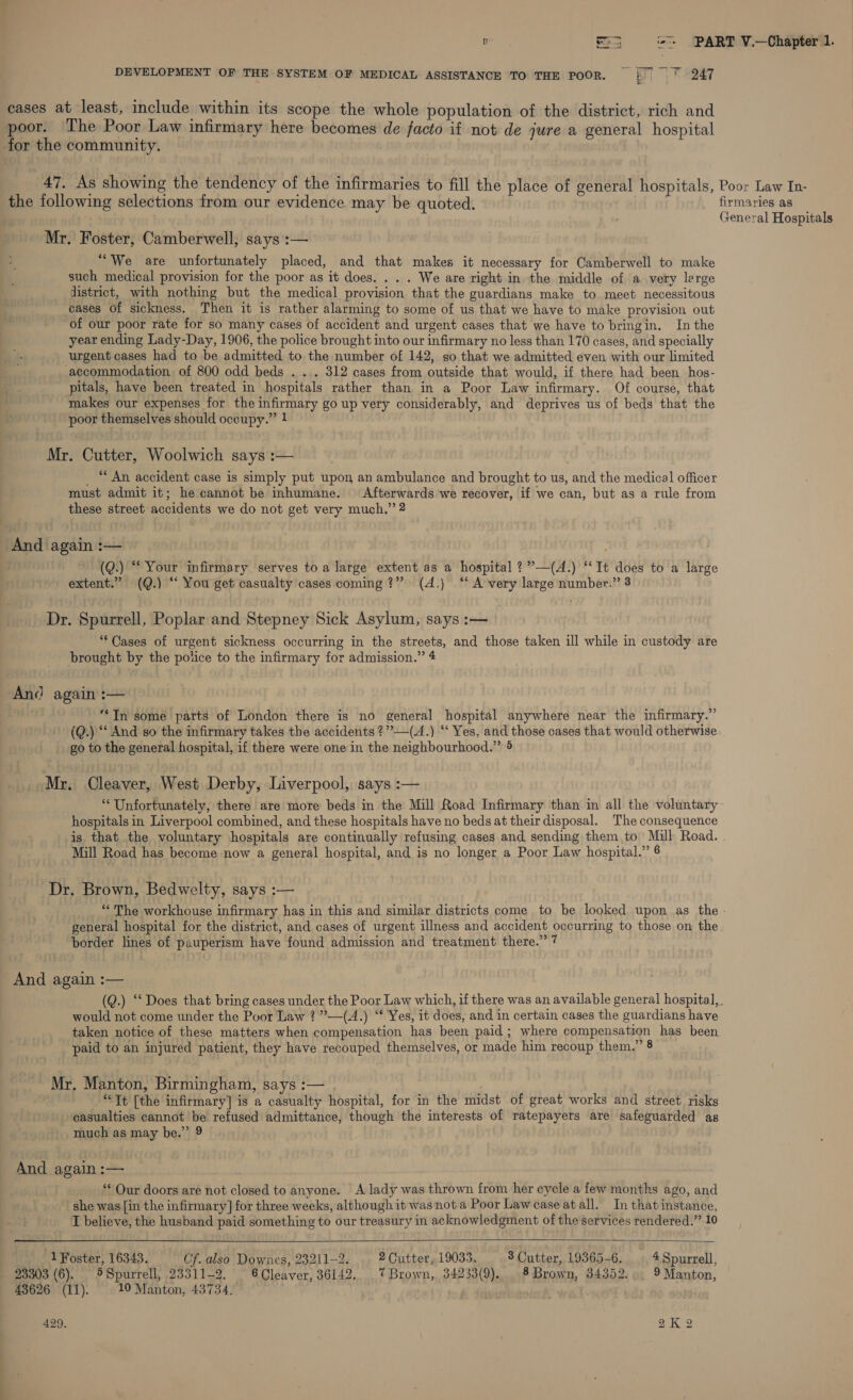 a = i«’+ PART V.—Chapter 1. DEVELOPMENT OF THE SYSTEM OF MEDICAL ASSISTANCE TO THE POOR. |. ° 247 cases at least, include within its scope the whole population of the district, rich and poor. The Poor Law infirmary here becomes de facto if not de jure a general hospital for the community. ate As showing the tendency of the infirmaries to fill the place of general hospitals, Poor Law In- the following selections from our evidence may be quoted. firmaries as . General Hospitals Mr. Foster, Camberwell, says :— “We are unfortunately placed, and that makes it necessary for Camberwell to make such medical provision for the poor as it does. . . . We are right in the middle of a very lerge district, with nothing but the medical provision that the guardians make to meet necessitous cases of sickness. Then it is rather alarming to some of us that we have to make provision out of our poor rate for so many cases of accident and urgent cases that we have to bringin. In the year ending Lady-Day, 1906, the police brought into our infirmary no less than 170 cases, and specially urgent cases had to be admitted to the number of 142, so that we admitted even with our limited accommodation of 800 odd beds . . . 312 cases from outside that would, if there had been hos- pitals, have been treated in hospitals rather than in a Poor Law infirmary. Of course, that makes our expenses for the infirmary go up very considerably, and deprives us of beds that the poor themselves should occupy.” 1 Mr. Cutter, Woolwich says :— _ “ An accident case is simply put upon an ambulance and brought to us, and the medical officer must admit it; he cannot be inhumane. Afterwards we recover, if we can, but as a rule from these street accidents we do not get very much.” 2 And again :— : (Q.) “Your infirmary serves to a large extent as a hospital ?”’—(A.) ‘‘It does to a large extent.” (Q.) “‘ You get casualty cases coming?” (4.) ‘ A very large number.” 8 Dr. Spurrell, Poplar and Stepney Sick Asylum, says :— ‘Cases of urgent sickness occurring in the streets, and those taken ill while in custody are brought by the police to the infirmary for admission.” 4 And again :— ““TIn some parts of London there is no general hospital anywhere near the infirmary.” (Q.) “ And so the infirmary takes the accidents ?””—(A.) ‘‘ Yes, and those cases that would otherwise go to the general hospital, if there were one in the neighbourhood.” 5 Mr. Cleaver, West Derby, Liverpool, says :— ‘Unfortunately, there are more beds in the Mill Road Infirmary than in all the voluntary~ hospitals in Liverpool combined, and these hospitals have no beds at their disposal. The consequence is that the voluntary hospitals are continually refusing cases and sending them to Mull Road. . Mill Road has become now a general hospital, and is no longer a Poor Law hospital.” 6 Dr. Brown, Bedwelty, says :— “The workhouse infirmary has in this and similar districts come to be looked upon as the. general hospital for the district, and cases of urgent illness and accident occurring to those on the. border lines of pauperism have found admission and treatment there.” 7 And again :— (Q.) ‘Does that bring cases under the Poor Law which, if there was an available general hospital,. would not come under the Poor Law ¢”—(A.) “* Yes, it does, and in certain cases the guardians have taken notice of these matters when compensation has been paid; where compensation has been paid to an injured patient, they have recouped themselves, or made him recoup them.” 8 Mr. Manton, Birmingham, says :— “Tt [the infirmary] is a casualty hospital, for in the midst of great works and street risks casualties cannot be refused admittance, though the interests of ratepayers are safeguarded as much as may be.” 9 And again :— | ‘* Our doors are not closed to anyone. A lady was thrown from her cycle a few months ago, and she was [in the infirmary] for three weeks, although it was not a Poor Law case at all. In that instance, I believe, the husband paid something to our treasury in acknowledgment of the services rendered.” 10   1 Foster, 16343. Cf. also Downes, 23211-2. 2 Cutter, 19033. 8 Cutter, 19365-6. 4Spurrell, 23303 (6). 5 Spurrell, 23311-2. 6 Cleaver, 36142. 7 Brown, 34233(9). § Brown, 34352... 9 Manton, 43626 (11): 10 Manton, 43734. , .
