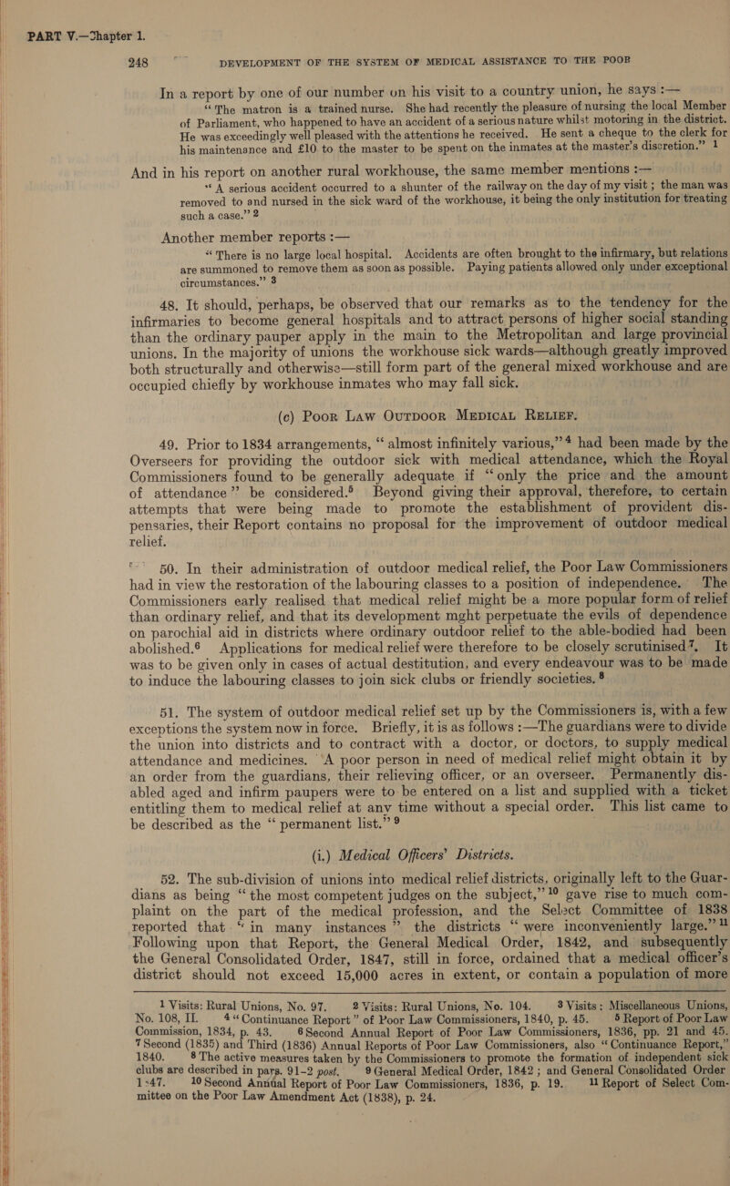 248 bi DEVELOPMENT OF THE SYSTEM OF MEDICAL ASSISTANCE TO THE POOR In a report by one of our number on his visit to a country union, he says :— f “The matron is a trained nurse. She had recently the pleasure of nursing the local Member i} of Parliament, who happened to have an accident of a serious nature whilst motoring in the district. He was exceedingly well pleased with the attentions he received. He sent a cheque to the clerk for his maintenance and £10 to the master to be spent on the inmates at the master’s discretion.” 1 | And in his report on another rural workhouse, the same member mentions :— ‘A serious accident occurred to a shunter of the railway on the day of my visit ; the man was removed to and nursed in the sick ward of the workhouse, it being the only institution for treating such a case.” 2 Another member reports :— “There is no large local hospital. Accidents are often brought to the infirmary, but relations i are summoned to remove them as soonas possible. Paying patients allowed only under exceptional circumstances.” 3 ' | 48. It should, perhaps, be observed that our remarks as to the tendency for the | infirmaries to become general hospitals and to attract. persons of higher social standing than the ordinary pauper apply in the main to the Metropolitan and large provincial unions. In the majority of unions the workhouse sick wards—although greatly improved both structurally and otherwise—still form part of the general mixed workhouse and are occupied chiefly by workhouse inmates who may fall sick. (c) Poor Law Ovurpoor MepicaL RELIEF. 49, Prior to 1834 arrangements, “ almost infinitely various,” * had been made by the ) Overseers for providing the outdoor sick with medical attendance, which the Royal | Commissioners found to be generally adequate if ‘“‘only the price and the amount i of attendance’? be considered.® Beyond giving their approval, therefore, to certain attempts that were being made to promote the establishment of provident dis- pensaries, their Report contains no proposal for the improvement of outdoor medical Hl relief. 50. In their administration of outdoor medical relief, the Poor Law Commissioners H had in view the restoration of the labouring classes to a position of independence. The Hl Commissioners early realised that medical relief might be a more popular form of relief than ordinary relief, and that its development mght perpetuate the evils of dependence on parochial aid in districts where ordinary outdoor relief to the able-bodied had been abolished. Applications for medical relief were therefore to be closely scrutinised’. It ; was to be given only in cases of actual destitution, and every endeavour was to be made i) to induce the labouring classes to join sick clubs or friendly societies. ° 51. The system of outdoor medical relief set up by the Commissioners is, with a few exceptions the system now in force. Briefly, it is as follows :—The guardians were to divide the union into districts and to contract with a doctor, or doctors, to supply medical a attendance and medicines. ‘A poor person in need of medical relief might obtain it by I an order from the guardians, their relieving officer, or an overseer. Permanently dis- abled aged and infirm paupers were to be entered on a list and supplied with a ticket i entitling them to medical relief at any time without a special order. This list came to i be described as the ‘‘ permanent list.” 9 ) (i.) Medical Officers’ Districts. 52. The sub-division of unions into medical relief districts, originally left to the Guar- dians as being “the most competent judges on the subject,” 1° gave rise to much com- plaint on the part of the medical profession, and the Select Committee of 1838 reported that. “in many instances” the districts “ were inconveniently large.” ™ i Following upon that Report, the General Medical Order, 1842, and subsequently H the General Consolidated Order, 1847, still in force, ordained that a medical officer’s district should not exceed 15,000 acres in extent, or contain a population of more i} i 1 Visits: Rural Unions, No. 97. 2 Visits: Rural Unions, No. 104. 3 Visits : Miscellaneous Unions, ih No. 108, I. | 4“ Continuance Report” of Poor Law Commissioners, 1840, p. 45. 5 Report of Poor Law i Commission, 1834, p. 43. 6Second Annual Report of Poor Law Commissioners, 1836, pp. 21 and 45. Hl 7 Second (1835) and Third (1836) Annual Reports of Poor Law Commissioners, also “ Continuance Report,” 1840. 8 The active measures taken by the Commissioners to promote the formation of independent sick t i clubs are described in parg. 91-2 post, 9 (Jeneral Medical Order, 1842 ; and General Consolidated Order i 1347. 10 Second Anzital Report of Poor Law Commissioners, 1836, p. 19. 11 Report of Select Com- i mittee on the Poor Law Amendment Act (1838), p. 24. a ai | i bi
