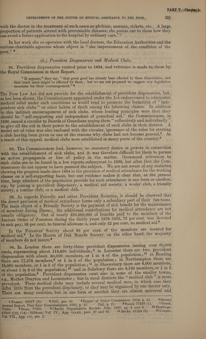 DEVELOPMENT, OF THE SYSTEM OF MEDICAL ASSISTANCE TO THE POOR. 257 with the doctor in the treatment of such, cases,as phthisis, anemia, rickets, etc. A large proportion of patients attend with preventable diseases; she points out to them how they © can avoid a future application to the hospital by ordinary care.” } In her work she co-operates with the local doctors, the Education Authorities and the ee ecu stitable agencies whose object is ‘the improvement of. the condition of the poor.” (ii.) Provident Dispensaries and Medical Clubs. 91. Provident dispensaries existed prior to 1834, and reference is made to them by. the Royal Commission in their Report. “Tt appears,” they say, “ that great good has already been effected by these dispensaries, and that much more might be effected by them; but we are not prepared to suggest any legislative measures for their encouragement.” 8 The Poor Law Act did not provide for the establishment of provident dispensaries, but, as has been shown, the Commissioners appointed under the Act. endeavoured to administer medical relief under such conditions as would tend to promote the formation of “ inde- pendent sick clubs” or other habits of thrift among the labouring classes. In addition to this indirect encouragement of sick clubs, whose leading principles were that they should be ‘self-supporting and independent of parochial aid,” the Commissioners, in 1836, issued a circular to Boards of Guardians urging them “ collectively and individually ” ta give all the aid in their power to the establishment of such clubs in their district. A model set of rules was also enclosed with the circular, ignorance of the rules for starting a club having been given as one of the reasons why clubs had not become general.* As a result of this appeal, medical clubs were established in many parts of the country.° 92, The Commissioners had, however, no statutory duties or, powers in connection with the establishment of sick clubs, and it. was therefore difficult for them to pursue an active propaganda or line of policy in the matter. Occasional references to such clubs are to be found in a few reports subsequent to 1836, but after that the Com- missioners do not appear to have pursued the subject. We are not aware of any statistics showing the progress made since 1834 in the provision of medical attendance for the working classes on a self-supporting basis, but our evidence makes it clear that, at the present time, large numbers of the population provide for such attendance in one form or another, e.g., by joining a provident dispensary, a medical aid society, a works’ club, a friendly society, a tontine club, or a medical club. 93. As regards Friendly and other Provident Societies, 16 should be observed that the direct provision of medical attendance forms only a subsidiary part of their functions. The main object of a Friendly Society is the payment of sick benefit for the maintenance of members during illness; the additional contributions for medical attendance are not usually obligatory. Out of nearly £20,000,000 of benefits paid to the members of the Ancient Order of Foresters during the thirty years 1876-1905, 72 per cent. was devoted to sick pay, 16 per cent. to funeral allowanc:s, and only 12 per cent. to medical aid.® - In the Foresters’ Society about 95 per cent. of the members are insured for medical aid.’ In the Hearts of Oak Benefit Society, on the other hand, the majority of members do not insure.® 94, In London there are forty-three provident dispensaries issuing over 60,000 cards, representing about 116,650 individuals;* in Leicester there are two provident dispensaries with about 60,000 members, or 1 in 4 of the population ; *° in Reading there are 17,578 members,? or 1 in 5 of the population ; in Northampton there are 18,000 members, or 1 in 5 of the population ; * in Shrewsbury there are 6,000 members, or about 1 in 5 of the population; and in Salisbury there are 9,190 members, or 1 in 2 of the population.® Provident dispensaries exist also in some of the smaller towns, eg., Market Drayton and Leominster ; but in rural districts the ‘‘ medical club ”’ is more revalent. These medical clubs may include several medical men, In which case they differ little from the provident dispensary, or they may be organised by one doctor only. There are many varieties, but in one form or another they are almost universal and 1Nussey, 32917 (8). 2Jbid., par. 10. 8 Report of Royal Commission, 1834, p. 43. 4 Second Annual Report, Poor Law Commissioners, 1836, p. 45. Ibid., p. 21. 6 Stead, 77468 (1). 7 Stead, 77480. @ Bunn, 77651. 9Charity Organisation Review, July, 1907, pp. 4 and 5. 10 Hewlings, 47501 (12), (14); Gibbons, Vol. IV., App. cxxxil., pars. 37 and 40. 11 Becke, 48224 (5). 12 Cooper,