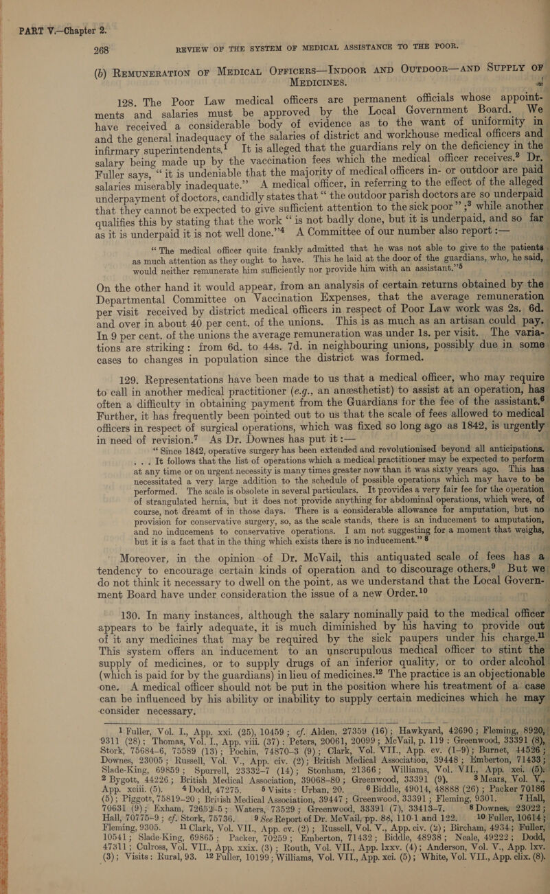 ii 268 REVIEW OF THE SYSTEM OF MEDICAL ASSISTANCE TO THE POOR. (b) RemMuNERATION oF MEDICAL Orricers—InpDooR AND OUTDOOR—AND SUPPLY OF MEDICINES. i 128. The Poor Law medical officers are permanent officials whose appoint- ments and salaries must be approved by the Local Government Board. We have received a considerable body of evidence as to the want of uniformity in and the general inadequacy of the salaries of district and workhouse medical officers and | infirmary superintendents! It is alleged that the guardians rely on the deficiency in the | salary being made up by the vaccination fees which the medical officer receives.” Dr. Fuller says, “it is undeniable that the majority of medical officers in- or outdoor are paid — salaries miserably inadequate.” A medical officer, in referring to the effect of the alleged _ underpayment of doctors, candidly states that “the outdoor parish doctors are so underpaid - that they cannot be expected to give sufficient attention to the sick poor” ;* while another | qualifies this by stating that the work “is not badly done, but it is underpaid, and so far as it is underpaid it is not well done.”* A Committee of our number also report :— } “The medical officer quite frankly admitted that he was not able to give to the patients . as much attention as they ought to have. This he laid at the door of the guardians, who, he said, | would neither remunerate him sufficiently nor provide him with an assistant.” On the other hand it would appear, from an analysis of certain returns obtained by the Departmental Committee on Vaccination Hxpenses, that the average remuneration per visit received by district medical officers in respect of Poor Law work was 2s. 6d. and over in about 40 per cent. of the unions. This is as much as an artisan could pay, In 9 per cent. of the unions the average remuneration was under 1s, per visit. The varia- tions are striking: from 6d. to 44s. 7d. in neighbouring unions, possibly due in some cases to changes in population since the district was formed. 129. Representations have been made to us that a medical officer, who may require to call in another medical practitioner (e.g., an anesthetist) to assist at an operation, has” often a difficulty in obtaining payment from the Guardians for the fee of the assistant.9 Further, it has frequently been pointed out to us that the scale of fees allowed to medical” officers in respect of surgical operations, which was fixed so long ago as 1842, is urgently in need of revision.? As Dr. Downes has put it :— . Mag “ Since 1842, operative surgery has been extended and revolutionised beyond all anticipations. . . . It follows that the list of operations which a medical practitioner may be expected to perform © at any time or on urgent necessity is many times greater now than it was sixty years ago. This has ° necessitated a very large addition to the schedule of possible operations which may have to be performed. The scale is obsolete in several particulars. It provides a very fair fee for tite operation — of strangulated hernia, but it does not provide anything for abdominal operations, which were, of — course, not dreamt of in those days. There is a considerable allowance for amputation, but no provision for conservative surgery, so, as the scale stands, there is an inducement to amputation, and no inducement to conservative operations. I am not suggesting for a moment that weighs, but it is a fact that in the thing which exists there is no inducement.” 8 Moreover, in the opinion of Dr. MecVail, this antiquated scale of fees has a tendency to encourage certain kinds of operation and to discourage others.? But we do not think it necessary to dwell on the point, as we understand that the Local Govern- ment Board have under consideration the issue of a new Order.1° i 130. In many instances, although the salary nominally paid to the medical officer. appears to be fairly adequate, it is much diminished by his having to provide out of it any medicines that may be required by the sick paupers under his charge. This system offers an inducement to an unscrupulous medical officer to stint the supply of medicines, or to supply drugs of an inferior quality, or to order alcohol’ (which is paid for by the guardians) in lieu of medicines.” The practice is an objectionable one. A medical officer should not be put in the position where his treatment of a case can be influenced by his ability or inability to supply certain medicines which he may consider necessary. a i- Cy , ¥y 1 Fuller, Vol. I., App. xxi. (25), 10459; of. Alden, 27359 (16); Hawkyard, 42690 ; Fleming, 8920, ‘9311 (28); Thomas, Vol. I., App. viii. (37): Peters, 20061, 20099 ; MeVail, p. 119 : Greenwood, 33391 (8), Stork, 75684-6, 75589 (13); Pochin, 74870-3 (9); Clark, Vol. VII., App. ev. (1-9); Burnet, 44596 5 Downes, 23005; Russell, Vol. V., App. civ. (2); British Medical Association, 39448 ; Emberton, 71433; Slade-King, 69859; Spurrell, 23332-7 (14); Stonham, 21366; Williams, Vol. VIL, App. xci. (5): 2 Bygott, 44226; British Medical Association, 39068-80; Greenwood, 33391 (9). 3 Mears, Vol. V., App. xciii. (5). 4 Dodd, 47275. 5 Visits : Urban, 20. 6 Biddle, 49014, 48888 (26) ; Packer 70186 (5); Piggott, '75819-20 ; British Medical Association, 39447 ; Greenwood, 33391 ; Fleming, 9301. 7 Hall, 70631 (9); Exham, 726525; Waters, 73529; Greenwood, 33391 (7), 33413-7. 8 Downes, 23022; Hall, 70775-9 ; cf. Stork, 75736... 9 See Report of Dr. MeVail, pp. 83, 110-1 and 122, 10 Fuller, 106145 Fleming, 9305. 11 Clark, Vol. VII., App. cv. (2); Russell, Vol. V., App. civ. (4); Bircham, 4934; Fuller, 10541; Slade-King, 69865; Packer, 70259; Emberton, 71432; Biddle, 48938; Neale, 49222; Dodd, 47311; Culross, Vol. VII., App. xxix. (3) ; Routh, Vol. VIL, App. lxxv. (4); Anderson, Vol. V., App. lxv.