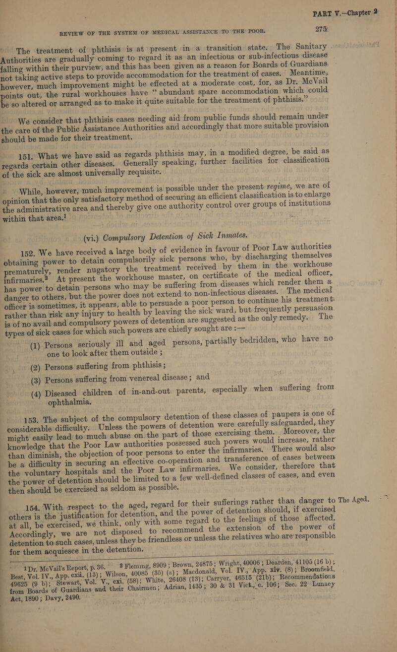 REVIEW OF THE SYSTEM OF MEDICAL ASSISTANCE TO’ THE POOR. 275: pee DE | treatment of phthisis is at present in a transition state. The Sanitary Authorities are gradually coming to regard it as an infectious or sub-infectious disease falling within their purview, and this has been given as a reason for Boards of Guardians not taking active steps to provide accommodation for the treatment of cases. Meantime, however, much improvement might be effected at a moderate cost, for, as Dr. McVail points out, the rural workhouses have “‘ abundant spare accommodation which could be so altered or arranged as to make it quite suitable for the treatment of phthisis.”’ We consider that phthisis cases needing aid from public funds should remain under the care of the Public Assistance Authorities and accordingly that more suitable provision should be made for their treatment. 151. What we have said as regards phthisis may, in a modified degree, be said as regards certain other diseases. Generally speaking, further facilities for classification of the sick are almost universally requisite. While, however, much improvement is possible under the present regime, we are ol opinion that the only satisfactory method of securing an efficient classification is to enlarge the administrative area and thereby give one authority control over groups of institutions within that area.! | ’ (vi.) Compulsory Detention of Sick Inmates. 152. We have received a large body of evidence in favour of Poor Law authorities obtaining power to detain compulsorily sick persons who, by discharging themselves prematurely, render nugatory the treatment received by them in the workhouse infirmaries.2. At present the workhouse master, on certificate of the medical officer, has power to detain persons who may be suffering from diseases which render them a danger to others, but the power does not extend to non-infectious diseases. The medical officer is sometimes, it appears, able to persuade a poor person to continue his treatment: rather than risk any injury to health by leaving the sick ward, but frequently persuasion. is of no avail and compulsory powers ol detention are suggested as the only remedy. The types of sick cases for which such powers are chiefly sought are :— (1) Persons seriously ill and aged persons, partially bedridden, who have no one to look after them outside ; (2) Persons suffering from phthisis ; (3) Persons suffering from venereal disease; and _' | (4) Diseased children of in-and-out parents, especially when suffering front. an ophthalmia. 153. The subject of the compulsory detention of these classes of paupers is one of considerable difficulty. Unless the powers of detention were carefully safeguarded, they might easily lead to much abuse on the part of those exercising them. Moreover, the knowledge that the Poor Law authorities possessed such powers would increase, rather than diminish, the objection of poor persons to enter the infirmaries. There would also be a difficulty in securing an effective co-operation and. transference of cases between the voluntary hospitals and the Poor Law infirmaries. We consider, therefore that the power of detention should be limited to a few well-defined classes of cases, and even then should be exercised as seldom as possible. 154, With respect: to the aged, regard for their sufferings rather than danger to The Aged. others is the justification for detention, and the power of detention should, if exercised at all, be exercised, wé think, only with some regard to the feelings of those affected. Accordingly, we are not disposed to recommend the extension of the power ot detention to such cases, unless they be friendless or unless the relatives who are’responsible for them acquiesce in the detention. east) vinitagirenns My tots 1Dr. McVail’s Report, p. 36. — 2 Fleming, 8909 ; Brown, 24875; Wright, 40006 ; Dearden, 41105 (16 b) ; Best, Vol. IV., App. ¢xil. (13) ; Wilson, 40085 (35) (a); Macdonald, Vol. IV.,App. xlv. (8); Broomfield, 49625 (9 b); Stewart, Vol. V., exi. (58); White, 26408 (13); Carryer, 46515 (21b); Recommendations from Boards of Guardians and their Chairmen; Adrian, 1435; 30 &amp; 31 Vict., c. 106; Sec. 22 Lunacy Act, 1890; Davy, 2490.   _