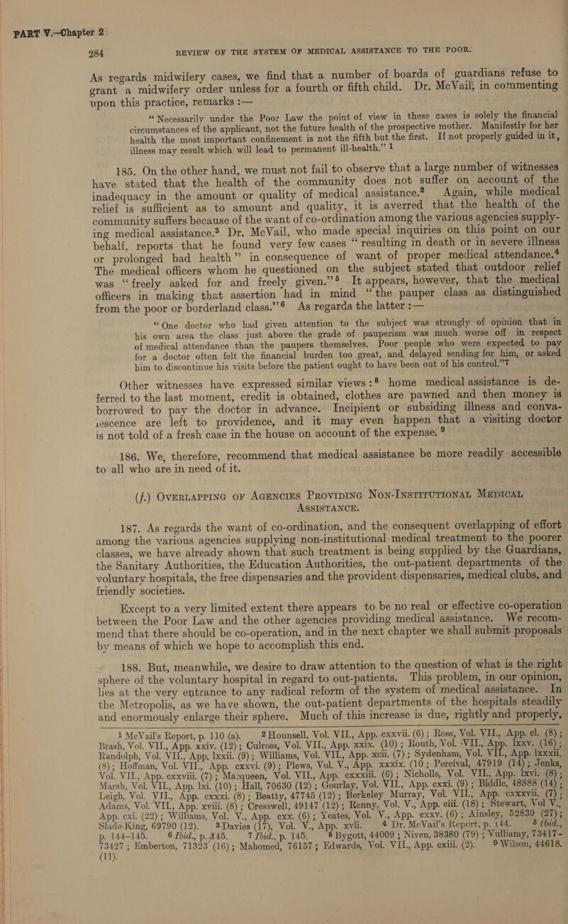 As regards midwifery cases, we find that a number of boards of guardians refuse to grant a midwifery order unless for a fourth or fifth child. Dr. McVail, in commenting upon this practice, remarks :— “Necessarily under the Poor Law the point of view in these cases is solely the financial circumstances of the applicant, not the future health of the prospective mother. Manifestly for her health the most important confinement is not the fifth but the first. If not properly guided in it, illness may result which will lead to permanent ill-health.” 1 185. On the other hand, we must not fail to observe that a large number of witnesses have stated that the health of the community does not suffer on account of the inadequacy in the amount or quality of medical assistance.2 Again, while medical relief is sufficient as to amount and quality, it is averred that the health of the community suffers because of the want of co-ordination among the various agencies supply- ing medical assistance. Dr. McVail, who made special inquiries on this point on our behalf, reports that he found very few cases “ resulting in death or in severe illness or prolonged bad health’’ in consequence of want of proper medical attendance.* The medical officers whom he questioned on the subject stated that outdoor relief was “freely asked for and freely given.’’® It appears, however, that the medical officers in making that assertion had in mind “the pauper class as distinguished from the poor or borderland class.” As regards the latter :— | “One doctor who had given attention to the subject was strongly of opinion that in his own area the class just above the grade of pauperism was much worse off in respect. of medical attendance than the paupers themselves. Poor people who were expected to pay for a doctor often felt the financial burden too great, and delayed sending for him, or asked him to discontinue his visits before the patient ought to have been out of his control.”’7 Other witnesses have expressed similar views:* home medical assistance is de- ferred to the last moment, credit is obtained, clothes are pawned and then money is borrowed to pay the doctor in advance. Incipient or subsiding illness and conva- rescence are left to providence, and it may even happen that a visiting doctor is not told of.a fresh case in the house on account of the expense. ® 186. We, therefore, recommend that medical assistance be more readily accessible to all who are in need of it. (f.) OvERLAPPING oF AcENcIES Provipinc Non-INsTirurioNnaL MEpIcAL ASSISTANCE. 187. As regards the want of co-ordination, and the consequent overlapping of effort among the various agencies supplying non-institutional medical treatment to the poorer classes, we have already shown that such treatment is being supplied by the Guardians, the Sanitary Authorities, the Education Authorities, the out-patient departments of the voluntary hospitals, the free dispensaries and the provident dispensaries, medical clubs, and friendly societies. . Except to a very limited extent there appears to be no real or effective co-operation between the Poor Law and the other agencies providing medical assistance. We recom- mend that there should be co-operation, and in the next chapter we shall submit proposals by means of which we hope to accomplish this end. » 188. But, meanwhile, we desire to draw attention to the question of what is the right sphere of the voluntary hospital in regard to out-patients. This problem, in our opinion, lies at the very entrance to any radical reform of the system of medical assistance. In the Metropolis, as we have shown, the out-patient departments of the hospitals steadily and enormously enlarge their sphere. Much of this increase is due, rightly and properly, 1 MeVail’s Report, p. 110 (a). 2 Hounsell, Vol. VIL, App. exxvii. (6); Ross, Vol. VII., App. cl. (8) ; Brash, Vol. VIL, App. xxiv. (12); Culross, Vol. VIL., App. xxix. (10) ; Routh, Vol. ‘VIL, App. lxxv. (16) ; Randolph, Vol. VII., App. lxxii. (9); Williams, Vol. VIL, App. xcii. (7) ; Sydenham, Vol. VIL, App. Ixxxii, (8); Hoffman, Vol. VII, App. cxxvi. (9); Plews, Vol. V., App. xxxix. (10 ; Percival, 47919 (14); Jenks, Vol. VIL, App. exxviii. (7); Mazqueen, Vol. VIL, App. exxxiii. (6); Nicholls, Vol. VIL, App. lxvi. (8) ; Marsh, Vol. VIL, App. lxi. (10) ; Hall, 70630 (12) ; Gourlay, Vol. VIL, App. cxxi. (9); Biddle, 48888 (14) , Leigh, Vol. VII, App. cxxxi. (8); Beatty, 47745 (12); Berkeley Murray, Vol. VIL, App. exxxvil, in ag Adams, Vol. VIL, App. xviii. (8) ; Cresswell, 49147 (12); Renny, Vol. V., App. ciii. (18) ; Stewart, Vol ye App. exi. (22) ; Williams, Vol. V., App. cxx. (6); Yeates, Vol. V., App. exxv. (6); Ainsley, 52839 (27); Slade-King, 69790 (12). 8 Davies (17), Vol. V., App. xvli. 4 Dr. McVail’s Report, p. 144. 5 fbid., ne ; Emberton, 71323 (16); Mahomed, 76157; Edwards, Vol. VIL, App. exiii. (2). 9 Wilson, 44618. 