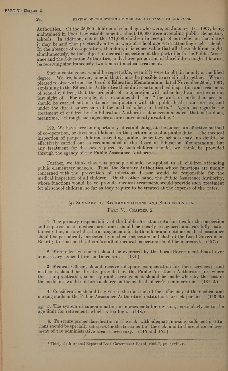 maintained in Poor Law establishments, about 18,000 were attending public elementary it may be said that practically all who were of school age were attending such schools. In the absence of co-operation, therefore, it is conceivable that all these children might, simultaneously, be the subject of medical inspection on the part of both the Public Assist- ance and the Education Authorities, and a large proportion of the children might, likewise, be receiving simultaneously two kinds of medical treatment. Such a contingency would be regrettable, even if it were to obtain in only a modified meantime, “‘ through such agencies as are conveniently available.” 192. We have here an opportunity of establishing, at the outset, an effective method of co-operation, or division of labour, in the performance of a public duty. The medical inspection of pauper children attending public elementary schools may, no doubt, be through the agency of the Public Assistance Authorities. concerned with the prevention of infectious disease, would be responsible for the medical inspection of all children. On the other hand, the Public Assistance Authority, whose functions would be to provide medical treatment, would provide such treatment for all school children, so far as they require to be treated at the expense of the rates. (g) SUMMARY OF RECOMMENDATIONS AND SUGGESTIONS IN Part V., CHAPTER 2. 1. The primary responsibility of the Public Assistance Authorities for the inspection and supervision of medical assistance should be clearly recognised and carefully main- tained ; but, meanwhile, the arrangements for both indoor and outdoor medical assistance should be periodically inspected by medical inspectors on behalf of the Local Government Board ; to this end the Board’s staff of medica! inspectors should be increased. (127.) 2. More effective control should be exercised by the Local Government Board over unnecessary expenditure on Infirmaries. (134.) 3. Medical Officers should receive adequate compensation for their services; and medicines should be directly provided by the Public Assistance Authorities, or, where the medicines would not form a charge on the medical officer’s remuneration. (131-2.) nursing staffs in the Public Assistance Authorities’ institutions for sick persons. (143-6.) «i 5. The system of superannuation of nurses calls for revision, particularly as to the age limit for retirement, which is too high. (148.) ; 6. To secure proper classification of the sick, with adequate nursing, sufficient institu- tions should be specially set apart for the treatment of the sick, and to this end an enlarge- ment of the pee es area is necessary. (145 and 151.)