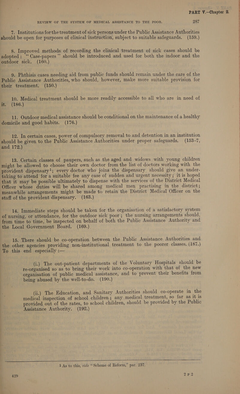 7. Institutions forthe treatment of sick persons under the Public Assistance Authorities should be open for purposes of clinical instruction, subject to suitable safeguards. (159.) 8. Improved methods of recording the clinical treatment of sick cases should be adopted: ‘‘Case-papers”’ should be introduced and used for both the indoor and the outdoor sick. (160.) 9. Phthisis cases needing aid from public funds should remain under the care of the Public Assistance Authorities, who should, however, make more suitable provision for their treatment. (150.) 10. Medical treatment should be more readily accessible to all who are in need of it. (186.) domicile and good habits. (176.) 12. In certain cases, power of compulsory removal to and detention in an institution should be given to the Public Assistance Authorities under proper safeguards. (153-7, and 172.) 13. Certain classes of paupers, such as the aged and widows with young children might be allowed to choose their own doctor from the list of doctors working with the provident dispensary'; every doctor who joins the dispensary should give an under- taking to attend for a suitable fee any case of sudden and urgent necessity; it is hoped that it may be possible ultimately to dispense with the services of the District Medical Officer whose duties will be shared among medical men practising in the district; meanwhile arrangements might be made to retain the District Medical Officer on the staff of the provident dispensary. (163.) 14. Immediate steps should be taken for the organisation of a satisiactory system of nursing, or attendance, for the outdoor sick poor; the nursing arrangements should, from time to time, be inspected on behalf of both the Public Assistance Authority and the Local Government Board. (169.) 15. There should be co-operation between the Public Assistance Authorities and the other agencies providing non-institutional treatment to the poorer classes. (187.) To this end especially :— (i.) The out-patient departments of the Voluntary Hospitals should be re-organised so as to bring their work into co-operation with that of the new organisation of public medical assistance, and to prevent their benefits from being abused by the well-to-do. (190.) (ii.) The Education, and Sanitary Authorities should co-operate in the medical inspection of school children ; any medical treatment, so far as it is provided out of the rates, to school children, should be provided by the Public Assistance Authority. (192.) Tee eee eee ee ee T”CTCOC*‘éNw os ee PE lS CO 1 As to this, vide “Scheme of Reform,” par. 237. bo yg bo 429 — =.