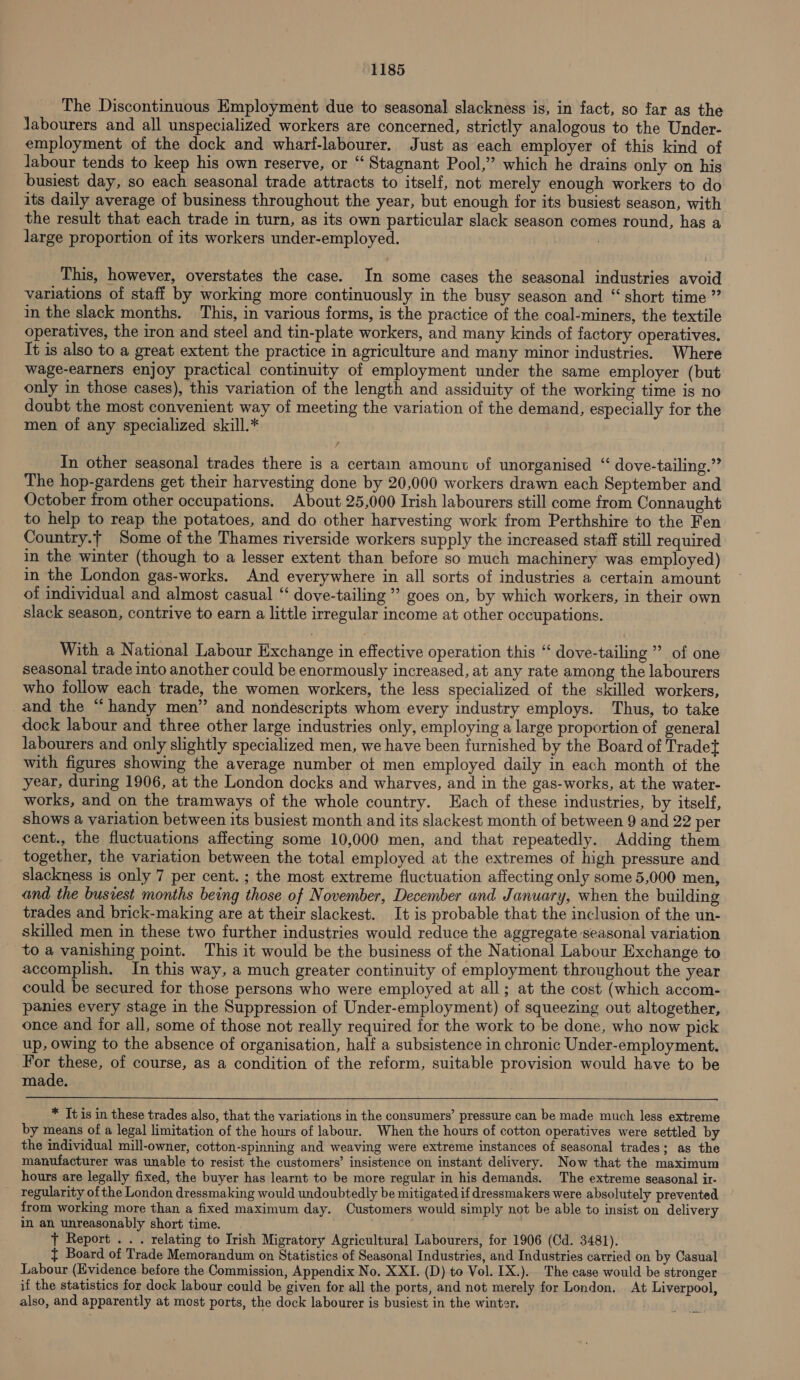 The Discontinuous Employment due to seasonal slackness is, in fact, so far as the Jabourers and all unspecialized workers are concerned, strictly analogous to the Under- employment of the dock and wharf-labourer. Just as each employer of this kind of Jabour tends to keep his own reserve, or “‘ Stagnant Pool,” which he drains only on his busiest day, so each seasonal trade attracts to itself, not merely enough workers to do its daily average of business throughout the year, but enough for its busiest season, with the result that each trade in turn, as its own particular slack season comes round, has a Jarge proportion of its workers under-employed. : This, however, overstates the case. In some cases the seasonal industries avoid variations of staff by working more continuously in the busy season and “ short time ” in the slack months. This, in various forms, is the practice of the coal-miners, the textile operatives, the iron and steel and tin-plate workers, and many kinds of factory operatives. It is also to a great extent the practice in agriculture and many minor industries. Where wage-earners enjoy practical continuity of employment under the same employer (but only in those cases), this variation of the length and assiduity of the working time is no doubt the most convenient way of meeting the variation of the demand, especially for the men of any specialized skill.* In other seasonal trades there is a certain amount of unorganised “ dove-tailing.” The hop-gardens get their harvesting done by 20,000 workers drawn each September and October from other occupations. About 25,000 Irish labourers still come from Connaught to help to reap the potatoes, and do other harvesting work from Perthshire to the Fen Country.{ Some of the Thames riverside workers supply the increased staff still required in the winter (though to a lesser extent than before so much machinery was employed) in the London gas-works. And everywhere in all sorts of industries a certain amount of individual and almost casual ‘‘ dove-tailing ’’ goes on, by which workers, in their own slack season, contrive to earn a little irregular income at other occupations. With a National Labour Exchange in effective operation this “‘ dove-tailing ” of one seasonal trade into another could be enormously increased, at any rate among the labourers who follow each trade, the women workers, the less specialized of the skilled workers, and the “handy men” and nondescripts whom every industry employs. Thus, to take dock labour and three other large industries only, employing a large proportion of general labourers and only slightly specialized men, we have been furnished by the Board of Tradet with figures showing the average number of men employed daily in each month of the year, during 1906, at the London docks and wharves, and in the gas-works, at the water- works, and on the tramways of the whole country. Each of these industries, by itself, shows a variation between its busiest month and its slackest month of between 9 and 22 per cent., the fluctuations affecting some 10,000 men, and that repeatedly. Adding them together, the variation between the total employed at the extremes of high pressure and slackness is only 7 per cent. ; the most extreme fluctuation affecting only some 5,000 men, and the busiest months being those of November, December and January, when the building trades and brick-making are at their slackest. It is probable that the inclusion of the un- skilled men in these two further industries would reduce the aggregate seasonal variation to a vanishing point. This it would be the business of the National Labour Exchange to accomplish. In this way, a much greater continuity of employment throughout the year could be secured for those persons who were employed at all; at the cost (which accom- panies every stage in the Suppression of Under-employment) of squeezing out altogether, once and for all, some of those not really required for the work to be done, who now pick up, owing to the absence of organisation, half a subsistence in chronic Under-employment. For these, of course, as a condition of the reform, suitable provision would have to be made.  * It is in these trades also, that the variations in the consumers’ pressure can be made much less extreme by means of a legal limitation of the hours of labour. When the hours of cotton operatives were settled by the individual mill-owner, cotton-spinning and weaving were extreme instances of seasonal trades; as the manufacturer was unable to resist the customers’ insistence on instant delivery. Now that the maximum hours are legally fixed, the buyer has learnt to be more regular in his demands. The extreme seasonal ir- regularity ofthe London dressmaking would undoubtedly be mitigated if dressmakers were absolutely prevented from working more than a fixed maximum day. Customers would simply not be able to insist on delivery in an unreasonably short time. ) ' t Report ... relating to Irish Migratory Agricultural Labourers, for 1906 (Cd. 3481). } Board of Trade Memorandum on Statistics of Seasonal Industries, and Industries carried on by Casual Labour (Evidence before the Commission, Appendix No. XXI. (D) to Vol. [X.). The case would be stronger if the statistics for dock labour could be given for all the ports, and not merely for London. At Liverpool, also, and apparently at most ports, the dock labourer is busiest in the winter.